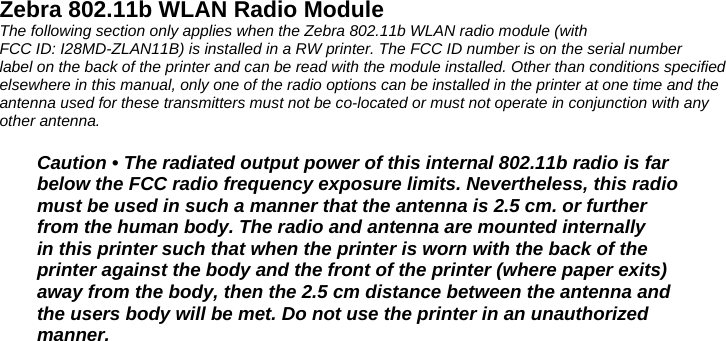 Zebra 802.11b WLAN Radio Module The following section only applies when the Zebra 802.11b WLAN radio module (with FCC ID: I28MD-ZLAN11B) is installed in a RW printer. The FCC ID number is on the serial number label on the back of the printer and can be read with the module installed. Other than conditions specified elsewhere in this manual, only one of the radio options can be installed in the printer at one time and the antenna used for these transmitters must not be co-located or must not operate in conjunction with any other antenna.  Caution • The radiated output power of this internal 802.11b radio is far below the FCC radio frequency exposure limits. Nevertheless, this radio must be used in such a manner that the antenna is 2.5 cm. or further from the human body. The radio and antenna are mounted internally in this printer such that when the printer is worn with the back of the printer against the body and the front of the printer (where paper exits) away from the body, then the 2.5 cm distance between the antenna and the users body will be met. Do not use the printer in an unauthorized manner.  