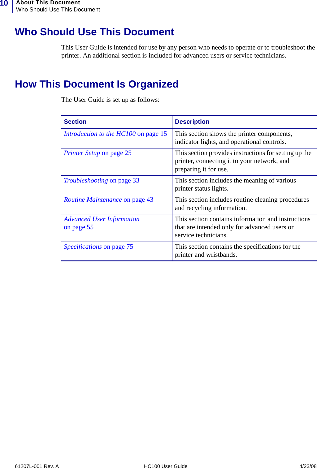 About This DocumentWho Should Use This Document1061207L-001 Rev. A HC100 User Guide 4/23/08Who Should Use This DocumentThis User Guide is intended for use by any person who needs to operate or to troubleshoot the printer. An additional section is included for advanced users or service technicians.How This Document Is OrganizedThe User Guide is set up as follows:Section DescriptionIntroduction to the HC100 on page 15 This section shows the printer components, indicator lights, and operational controls.Printer Setup on page 25 This section provides instructions for setting up the printer, connecting it to your network, and preparing it for use.Troubleshooting on page 33 This section includes the meaning of various printer status lights.Routine Maintenance on page 43 This section includes routine cleaning procedures and recycling information.Advanced User Information on page 55 This section contains information and instructions that are intended only for advanced users or service technicians.Specifications on page 75 This section contains the specifications for the printer and wristbands.