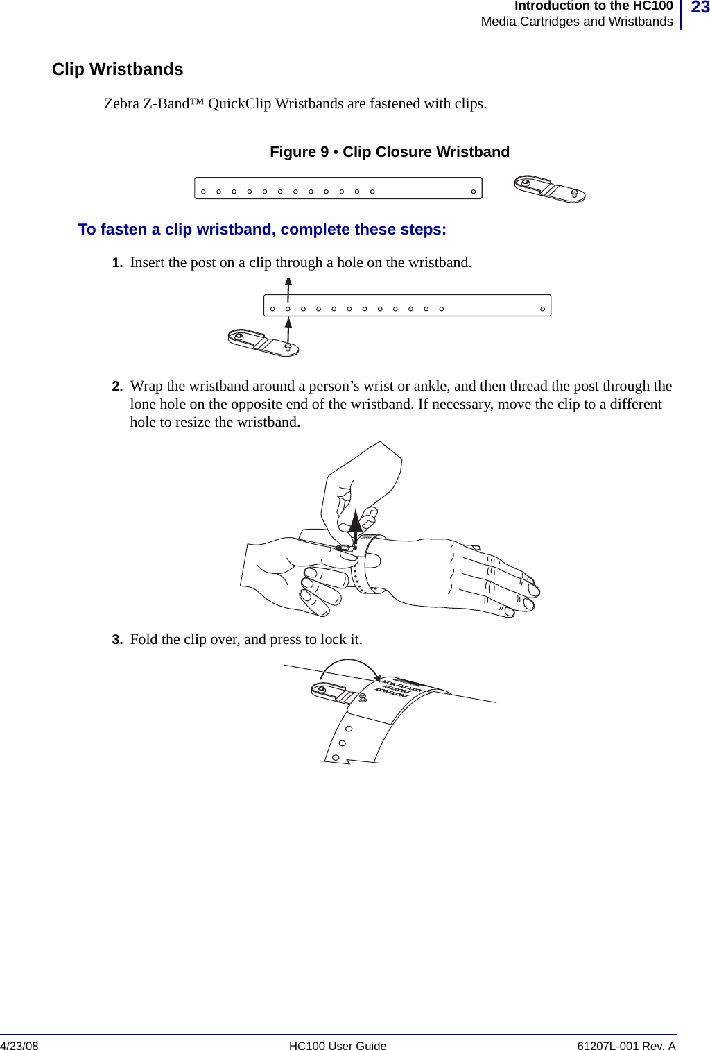 23Introduction to the HC100Media Cartridges and Wristbands4/23/08 HC100 User Guide 61207L-001 Rev. AClip WristbandsZebra Z-Band™ QuickClip Wristbands are fastened with clips.Figure 9 • Clip Closure WristbandTo fasten a clip wristband, complete these steps:1. Insert the post on a clip through a hole on the wristband.2. Wrap the wristband around a person’s wrist or ankle, and then thread the post through the lone hole on the opposite end of the wristband. If necessary, move the clip to a different hole to resize the wristband.3. Fold the clip over, and press to lock it.XXXXX XXXXXXXXXXXXXXXXX XXXXXXXX XXX XXXXXXXXXXXXXXXXXXXXXX