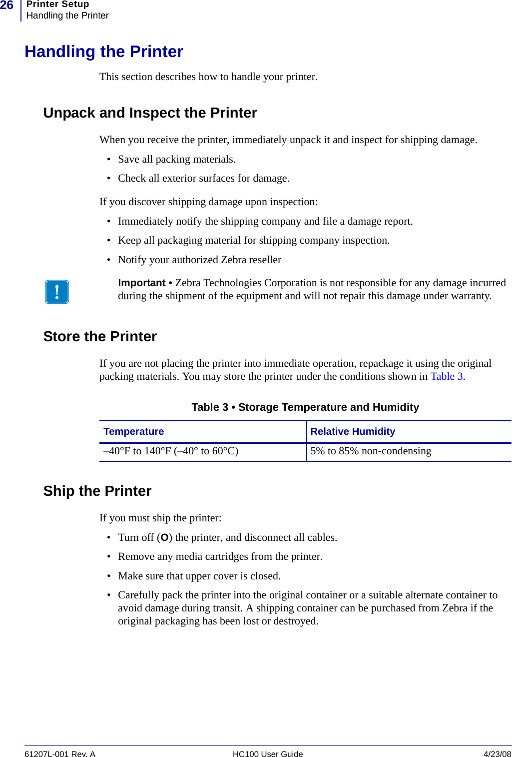 Printer SetupHandling the Printer2661207L-001 Rev. A HC100 User Guide 4/23/08Handling the PrinterThis section describes how to handle your printer.Unpack and Inspect the PrinterWhen you receive the printer, immediately unpack it and inspect for shipping damage. • Save all packing materials.• Check all exterior surfaces for damage.If you discover shipping damage upon inspection:• Immediately notify the shipping company and file a damage report.• Keep all packaging material for shipping company inspection.• Notify your authorized Zebra resellerStore the PrinterIf you are not placing the printer into immediate operation, repackage it using the original packing materials. You may store the printer under the conditions shown in Table 3.Ship the PrinterIf you must ship the printer:• Turn off (O) the printer, and disconnect all cables.• Remove any media cartridges from the printer.• Make sure that upper cover is closed.• Carefully pack the printer into the original container or a suitable alternate container to avoid damage during transit. A shipping container can be purchased from Zebra if the original packaging has been lost or destroyed.Important • Zebra Technologies Corporation is not responsible for any damage incurred during the shipment of the equipment and will not repair this damage under warranty.Table 3 • Storage Temperature and HumidityTemperature Relative Humidity–40°F to 140°F (–40° to 60°C) 5% to 85% non-condensing