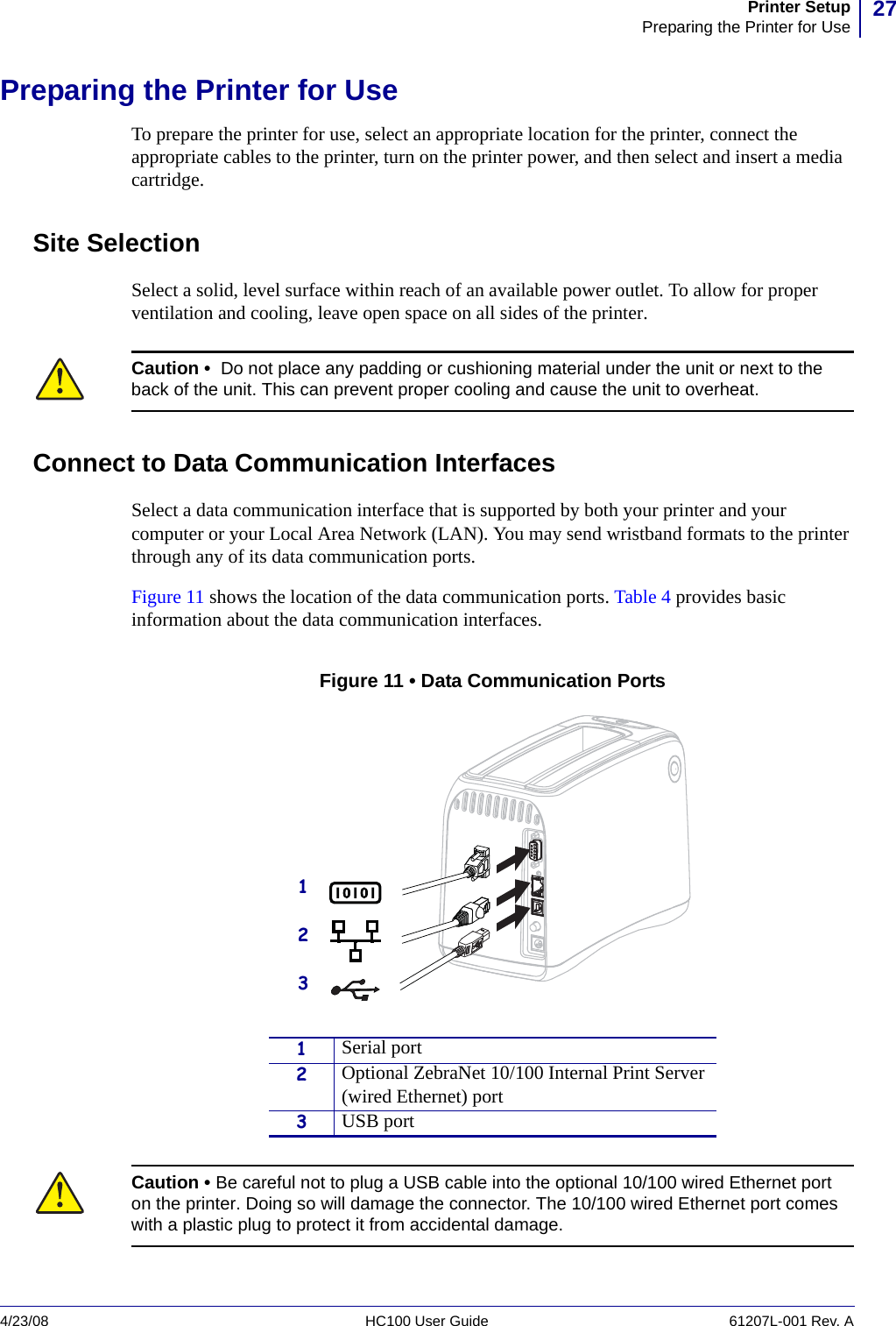 27Printer SetupPreparing the Printer for Use4/23/08 HC100 User Guide 61207L-001 Rev. APreparing the Printer for UseTo prepare the printer for use, select an appropriate location for the printer, connect the appropriate cables to the printer, turn on the printer power, and then select and insert a media cartridge.Site SelectionSelect a solid, level surface within reach of an available power outlet. To allow for proper ventilation and cooling, leave open space on all sides of the printer.Connect to Data Communication InterfacesSelect a data communication interface that is supported by both your printer and your computer or your Local Area Network (LAN). You may send wristband formats to the printer through any of its data communication ports. Figure 11 shows the location of the data communication ports. Table 4 provides basic information about the data communication interfaces. Figure 11 • Data Communication PortsCaution •  Do not place any padding or cushioning material under the unit or next to the back of the unit. This can prevent proper cooling and cause the unit to overheat.1Serial port2Optional ZebraNet 10/100 Internal Print Server (wired Ethernet) port3USB portCaution • Be careful not to plug a USB cable into the optional 10/100 wired Ethernet port on the printer. Doing so will damage the connector. The 10/100 wired Ethernet port comes with a plastic plug to protect it from accidental damage.123