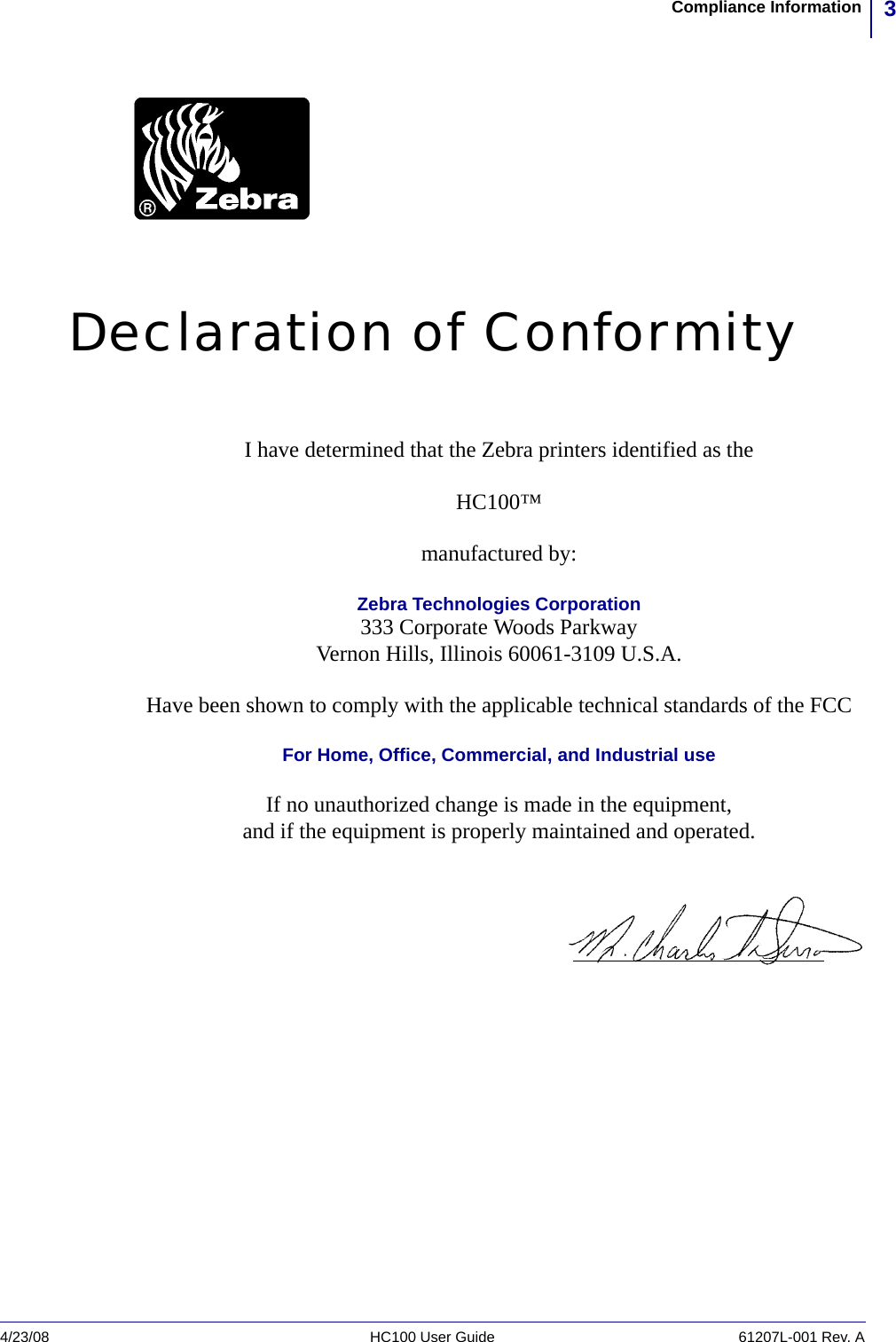 3Compliance Information4/23/08 HC100 User Guide 61207L-001 Rev. ADeclaration of ConformityI have determined that the Zebra printers identified as theHC100™manufactured by:Zebra Technologies Corporation333 Corporate Woods ParkwayVernon Hills, Illinois 60061-3109 U.S.A.Have been shown to comply with the applicable technical standards of the FCCFor Home, Office, Commercial, and Industrial useIf no unauthorized change is made in the equipment,and if the equipment is properly maintained and operated.