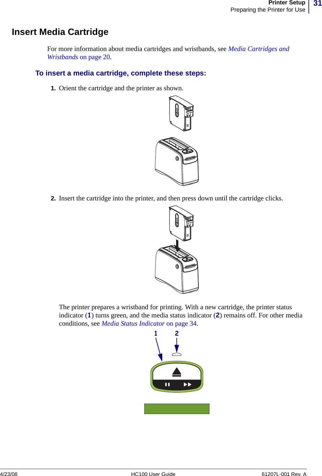 31Printer SetupPreparing the Printer for Use4/23/08 HC100 User Guide 61207L-001 Rev. AInsert Media CartridgeFor more information about media cartridges and wristbands, see Media Cartridges and Wristbands on page 20.To insert a media cartridge, complete these steps:1. Orient the cartridge and the printer as shown.2. Insert the cartridge into the printer, and then press down until the cartridge clicks.The printer prepares a wristband for printing. With a new cartridge, the printer status indicator (1) turns green, and the media status indicator (2) remains off. For other media conditions, see Media Status Indicator on page 34.1 2
