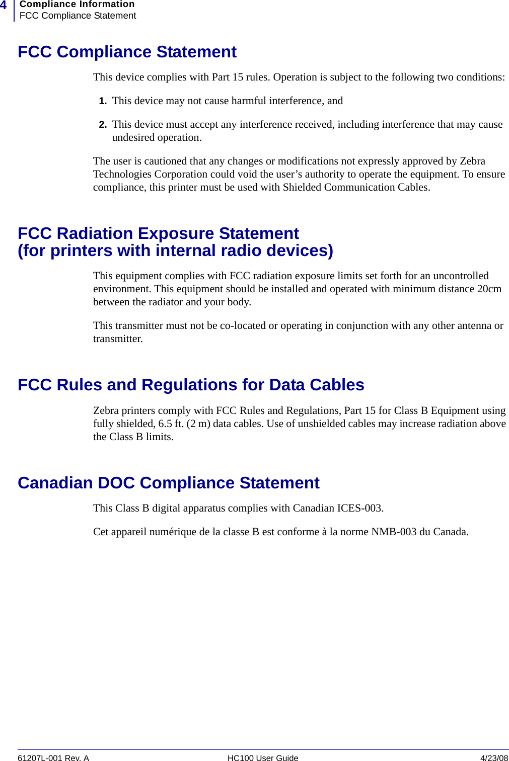 Compliance InformationFCC Compliance Statement461207L-001 Rev. A HC100 User Guide 4/23/08FCC Compliance StatementThis device complies with Part 15 rules. Operation is subject to the following two conditions:1. This device may not cause harmful interference, and2. This device must accept any interference received, including interference that may cause undesired operation.The user is cautioned that any changes or modifications not expressly approved by Zebra Technologies Corporation could void the user’s authority to operate the equipment. To ensure compliance, this printer must be used with Shielded Communication Cables.FCC Radiation Exposure Statement (for printers with internal radio devices)This equipment complies with FCC radiation exposure limits set forth for an uncontrolled environment. This equipment should be installed and operated with minimum distance 20cm between the radiator and your body.This transmitter must not be co-located or operating in conjunction with any other antenna or transmitter.FCC Rules and Regulations for Data CablesZebra printers comply with FCC Rules and Regulations, Part 15 for Class B Equipment using fully shielded, 6.5 ft. (2 m) data cables. Use of unshielded cables may increase radiation above the Class B limits. Canadian DOC Compliance StatementThis Class B digital apparatus complies with Canadian ICES-003. Cet appareil numérique de la classe B est conforme à la norme NMB-003 du Canada.