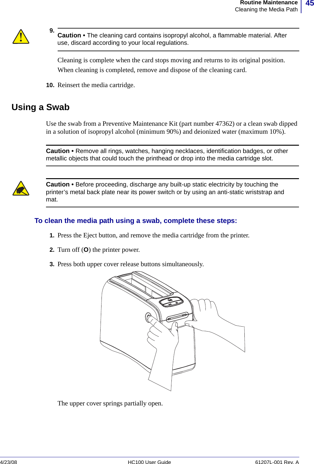 45Routine MaintenanceCleaning the Media Path4/23/08 HC100 User Guide 61207L-001 Rev. A9.10. Reinsert the media cartridge.Using a SwabUse the swab from a Preventive Maintenance Kit (part number 47362) or a clean swab dipped in a solution of isopropyl alcohol (minimum 90%) and deionized water (maximum 10%).To clean the media path using a swab, complete these steps:1. Press the Eject button, and remove the media cartridge from the printer.2. Turn off (O) the printer power.3. Press both upper cover release buttons simultaneously.The upper cover springs partially open.Caution • The cleaning card contains isopropyl alcohol, a flammable material. After use, discard according to your local regulations.Cleaning is complete when the card stops moving and returns to its original position.When cleaning is completed, remove and dispose of the cleaning card.Caution • Remove all rings, watches, hanging necklaces, identification badges, or other metallic objects that could touch the printhead or drop into the media cartridge slot.Caution • Before proceeding, discharge any built-up static electricity by touching the printer’s metal back plate near its power switch or by using an anti-static wriststrap and mat.