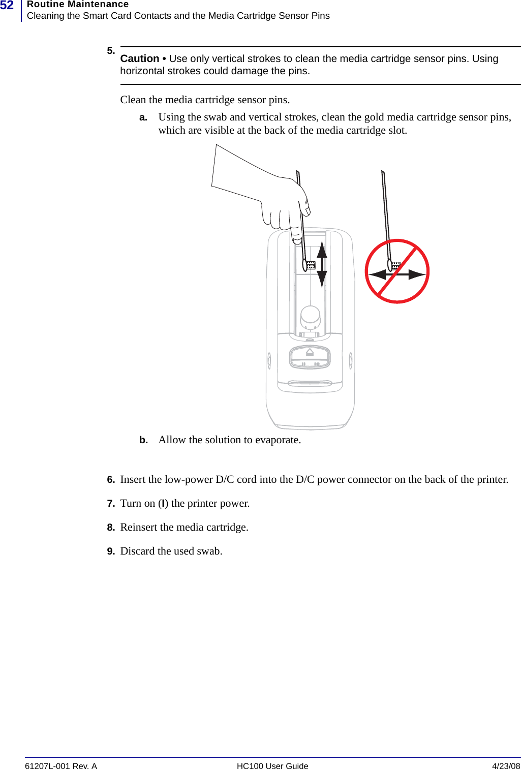 Routine MaintenanceCleaning the Smart Card Contacts and the Media Cartridge Sensor Pins5261207L-001 Rev. A HC100 User Guide 4/23/085.6. Insert the low-power D/C cord into the D/C power connector on the back of the printer.7. Turn on (I) the printer power.8. Reinsert the media cartridge.9. Discard the used swab.Caution • Use only vertical strokes to clean the media cartridge sensor pins. Using horizontal strokes could damage the pins.Clean the media cartridge sensor pins.a. Using the swab and vertical strokes, clean the gold media cartridge sensor pins, which are visible at the back of the media cartridge slot.b. Allow the solution to evaporate.