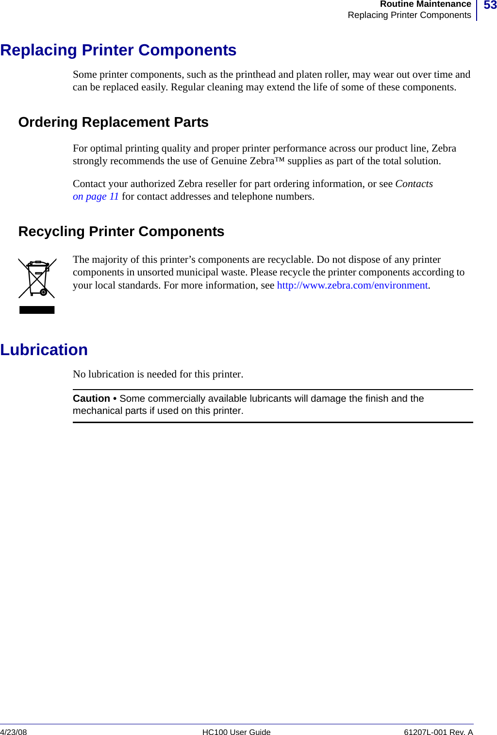 53Routine MaintenanceReplacing Printer Components4/23/08 HC100 User Guide 61207L-001 Rev. AReplacing Printer ComponentsSome printer components, such as the printhead and platen roller, may wear out over time and can be replaced easily. Regular cleaning may extend the life of some of these components.Ordering Replacement PartsFor optimal printing quality and proper printer performance across our product line, Zebra strongly recommends the use of Genuine Zebra™ supplies as part of the total solution. Contact your authorized Zebra reseller for part ordering information, or see Contacts on page 11 for contact addresses and telephone numbers.Recycling Printer ComponentsLubricationNo lubrication is needed for this printer.The majority of this printer’s components are recyclable. Do not dispose of any printer components in unsorted municipal waste. Please recycle the printer components according to your local standards. For more information, see http://www.zebra.com/environment.Caution • Some commercially available lubricants will damage the finish and the mechanical parts if used on this printer.