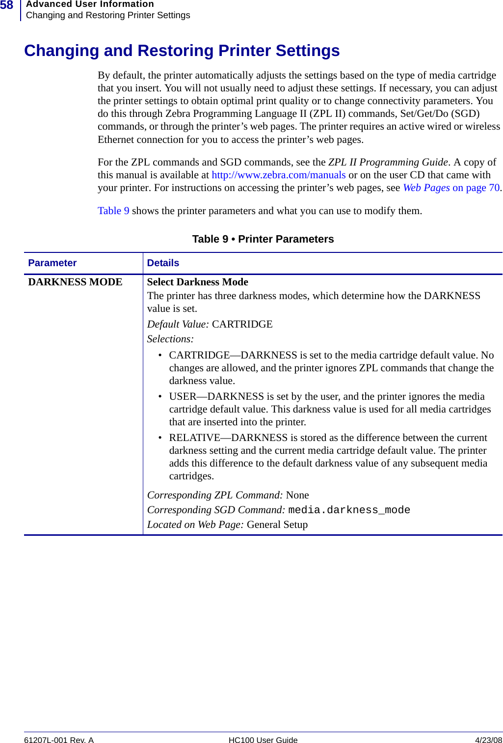 Advanced User InformationChanging and Restoring Printer Settings5861207L-001 Rev. A HC100 User Guide 4/23/08Changing and Restoring Printer SettingsBy default, the printer automatically adjusts the settings based on the type of media cartridge that you insert. You will not usually need to adjust these settings. If necessary, you can adjust the printer settings to obtain optimal print quality or to change connectivity parameters. You do this through Zebra Programming Language II (ZPL II) commands, Set/Get/Do (SGD) commands, or through the printer’s web pages. The printer requires an active wired or wireless Ethernet connection for you to access the printer’s web pages.For the ZPL commands and SGD commands, see the ZPL II Programming Guide. A copy of this manual is available at http://www.zebra.com/manuals or on the user CD that came with your printer. For instructions on accessing the printer’s web pages, see Web Pages on page 70.Table 9 shows the printer parameters and what you can use to modify them.Table 9 • Printer ParametersParameter DetailsDARKNESS MODE  Select Darkness ModeThe printer has three darkness modes, which determine how the DARKNESS value is set.Default Value: CARTRIDGE Selections: • CARTRIDGE—DARKNESS is set to the media cartridge default value. No changes are allowed, and the printer ignores ZPL commands that change the darkness value.• USER—DARKNESS is set by the user, and the printer ignores the media cartridge default value. This darkness value is used for all media cartridges that are inserted into the printer.• RELATIVE—DARKNESS is stored as the difference between the current darkness setting and the current media cartridge default value. The printer adds this difference to the default darkness value of any subsequent media cartridges.Corresponding ZPL Command: NoneCorresponding SGD Command: media.darkness_mode Located on Web Page: General Setup