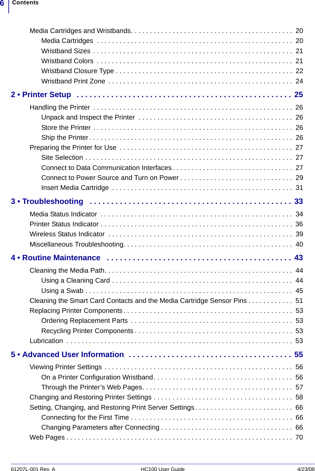 Contents661207L-001 Rev. A HC100 User Guide 4/23/08Media Cartridges and Wristbands. . . . . . . . . . . . . . . . . . . . . . . . . . . . . . . . . . . . . . . . . . .  20Media Cartridges  . . . . . . . . . . . . . . . . . . . . . . . . . . . . . . . . . . . . . . . . . . . . . . . . . . . .  20Wristband Sizes . . . . . . . . . . . . . . . . . . . . . . . . . . . . . . . . . . . . . . . . . . . . . . . . . . . . .  21Wristband Colors  . . . . . . . . . . . . . . . . . . . . . . . . . . . . . . . . . . . . . . . . . . . . . . . . . . . .  21Wristband Closure Type . . . . . . . . . . . . . . . . . . . . . . . . . . . . . . . . . . . . . . . . . . . . . . .  22Wristband Print Zone  . . . . . . . . . . . . . . . . . . . . . . . . . . . . . . . . . . . . . . . . . . . . . . . . .  242 • Printer Setup  . . . . . . . . . . . . . . . . . . . . . . . . . . . . . . . . . . . . . . . . . . . . . . . . . . 25Handling the Printer  . . . . . . . . . . . . . . . . . . . . . . . . . . . . . . . . . . . . . . . . . . . . . . . . . . . . .  26Unpack and Inspect the Printer  . . . . . . . . . . . . . . . . . . . . . . . . . . . . . . . . . . . . . . . . .  26Store the Printer . . . . . . . . . . . . . . . . . . . . . . . . . . . . . . . . . . . . . . . . . . . . . . . . . . . . .  26Ship the Printer. . . . . . . . . . . . . . . . . . . . . . . . . . . . . . . . . . . . . . . . . . . . . . . . . . . . . .  26Preparing the Printer for Use  . . . . . . . . . . . . . . . . . . . . . . . . . . . . . . . . . . . . . . . . . . . . . .  27Site Selection . . . . . . . . . . . . . . . . . . . . . . . . . . . . . . . . . . . . . . . . . . . . . . . . . . . . . . .  27Connect to Data Communication Interfaces . . . . . . . . . . . . . . . . . . . . . . . . . . . . . . . .  27Connect to Power Source and Turn on Power . . . . . . . . . . . . . . . . . . . . . . . . . . . . . .  29Insert Media Cartridge  . . . . . . . . . . . . . . . . . . . . . . . . . . . . . . . . . . . . . . . . . . . . . . . .  313 • Troubleshooting   . . . . . . . . . . . . . . . . . . . . . . . . . . . . . . . . . . . . . . . . . . . . . . . 33Media Status Indicator  . . . . . . . . . . . . . . . . . . . . . . . . . . . . . . . . . . . . . . . . . . . . . . . . . . .  34Printer Status Indicator . . . . . . . . . . . . . . . . . . . . . . . . . . . . . . . . . . . . . . . . . . . . . . . . . . .  36Wireless Status Indicator  . . . . . . . . . . . . . . . . . . . . . . . . . . . . . . . . . . . . . . . . . . . . . . . . .  39Miscellaneous Troubleshooting. . . . . . . . . . . . . . . . . . . . . . . . . . . . . . . . . . . . . . . . . . . . .  404 • Routine Maintenance   . . . . . . . . . . . . . . . . . . . . . . . . . . . . . . . . . . . . . . . . . . . 43Cleaning the Media Path. . . . . . . . . . . . . . . . . . . . . . . . . . . . . . . . . . . . . . . . . . . . . . . . . .  44Using a Cleaning Card . . . . . . . . . . . . . . . . . . . . . . . . . . . . . . . . . . . . . . . . . . . . . . . .  44Using a Swab . . . . . . . . . . . . . . . . . . . . . . . . . . . . . . . . . . . . . . . . . . . . . . . . . . . . . . .  45Cleaning the Smart Card Contacts and the Media Cartridge Sensor Pins . . . . . . . . . . . .  51Replacing Printer Components. . . . . . . . . . . . . . . . . . . . . . . . . . . . . . . . . . . . . . . . . . . . .  53Ordering Replacement Parts  . . . . . . . . . . . . . . . . . . . . . . . . . . . . . . . . . . . . . . . . . . .  53Recycling Printer Components . . . . . . . . . . . . . . . . . . . . . . . . . . . . . . . . . . . . . . . . . .  53Lubrication  . . . . . . . . . . . . . . . . . . . . . . . . . . . . . . . . . . . . . . . . . . . . . . . . . . . . . . . . . . . .  535 • Advanced User Information  . . . . . . . . . . . . . . . . . . . . . . . . . . . . . . . . . . . . . . 55Viewing Printer Settings . . . . . . . . . . . . . . . . . . . . . . . . . . . . . . . . . . . . . . . . . . . . . . . . . .  56On a Printer Configuration Wristband. . . . . . . . . . . . . . . . . . . . . . . . . . . . . . . . . . . . .  56Through the Printer’s Web Pages. . . . . . . . . . . . . . . . . . . . . . . . . . . . . . . . . . . . . . . .  57Changing and Restoring Printer Settings . . . . . . . . . . . . . . . . . . . . . . . . . . . . . . . . . . . . .  58Setting, Changing, and Restoring Print Server Settings . . . . . . . . . . . . . . . . . . . . . . . . . .  66Connecting for the First Time . . . . . . . . . . . . . . . . . . . . . . . . . . . . . . . . . . . . . . . . . . .  66Changing Parameters after Connecting . . . . . . . . . . . . . . . . . . . . . . . . . . . . . . . . . . .  66Web Pages . . . . . . . . . . . . . . . . . . . . . . . . . . . . . . . . . . . . . . . . . . . . . . . . . . . . . . . . . . . . 70