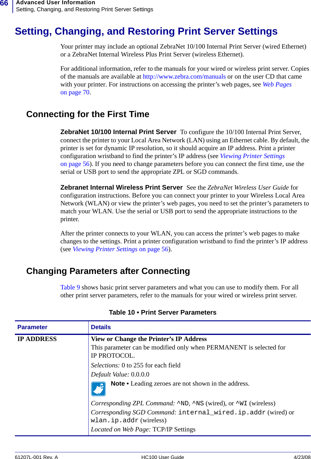 Advanced User InformationSetting, Changing, and Restoring Print Server Settings6661207L-001 Rev. A HC100 User Guide 4/23/08Setting, Changing, and Restoring Print Server SettingsYour printer may include an optional ZebraNet 10/100 Internal Print Server (wired Ethernet) or a ZebraNet Internal Wireless Plus Print Server (wireless Ethernet).For additional information, refer to the manuals for your wired or wireless print server. Copies of the manuals are available at http://www.zebra.com/manuals or on the user CD that came with your printer. For instructions on accessing the printer’s web pages, see Web Pages on page 70.Connecting for the First TimeZebraNet 10/100 Internal Print Server  To configure the 10/100 Internal Print Server, connect the printer to your Local Area Network (LAN) using an Ethernet cable. By default, the printer is set for dynamic IP resolution, so it should acquire an IP address. Print a printer configuration wristband to find the printer’s IP address (see Viewing Printer Settings on page 56). If you need to change parameters before you can connect the first time, use the serial or USB port to send the appropriate ZPL or SGD commands.Zebranet Internal Wireless Print Server  See the ZebraNet Wireless User Guide for configuration instructions. Before you can connect your printer to your Wireless Local Area Network (WLAN) or view the printer’s web pages, you need to set the printer’s parameters to match your WLAN. Use the serial or USB port to send the appropriate instructions to the printer.After the printer connects to your WLAN, you can access the printer’s web pages to make changes to the settings. Print a printer configuration wristband to find the printer’s IP address (see Viewing Printer Settings on page 56).Changing Parameters after ConnectingTable 9 shows basic print server parameters and what you can use to modify them. For all other print server parameters, refer to the manuals for your wired or wireless print server.Table 10 • Print Server ParametersParameter DetailsIP ADDRESS View or Change the Printer’s IP AddressThis parameter can be modified only when PERMANENT is selected for IP PROTOCOL.Selections: 0 to 255 for each fieldDefault Value: 0.0.0.0 Note • Leading zeroes are not shown in the address.Corresponding ZPL Command: ^ND, ^NS (wired), or ^WI (wireless)Corresponding SGD Command: internal_wired.ip.addr (wired) or wlan.ip.addr (wireless)Located on Web Page: TCP/IP Settings