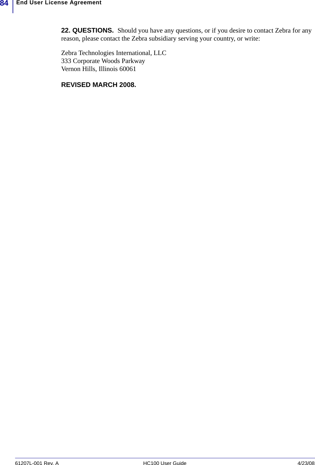 End User License Agreement8461207L-001 Rev. A HC100 User Guide 4/23/0822. QUESTIONS.  Should you have any questions, or if you desire to contact Zebra for any reason, please contact the Zebra subsidiary serving your country, or write:Zebra Technologies International, LLC333 Corporate Woods ParkwayVernon Hills, Illinois 60061REVISED MARCH 2008.  