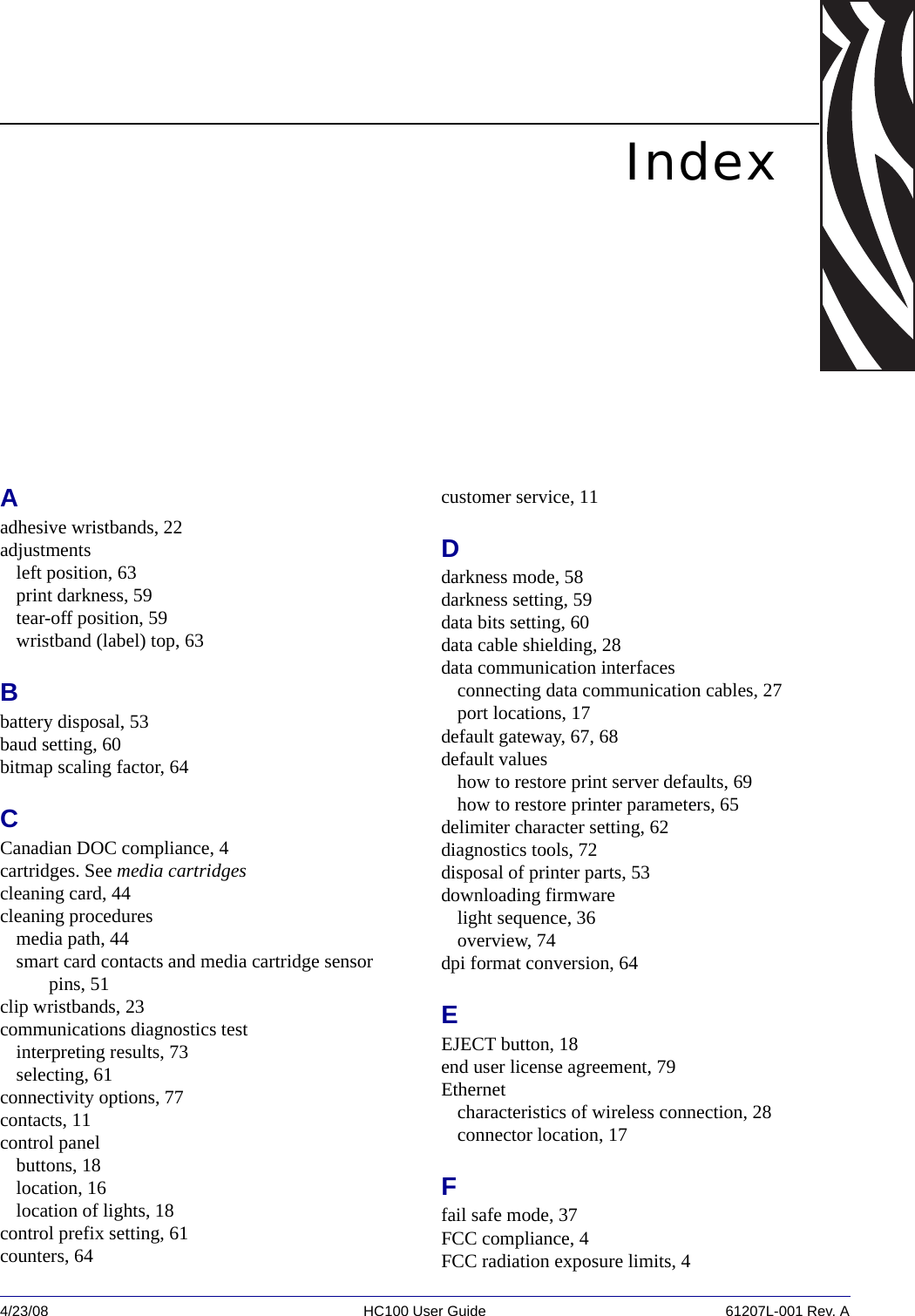 4/23/08 HC100 User Guide 61207L-001 Rev. AIndexAadhesive wristbands, 22adjustmentsleft position, 63print darkness, 59tear-off position, 59wristband (label) top, 63Bbattery disposal, 53baud setting, 60bitmap scaling factor, 64CCanadian DOC compliance, 4cartridges. See media cartridgescleaning card, 44cleaning proceduresmedia path, 44smart card contacts and media cartridge sensor pins, 51clip wristbands, 23communications diagnostics testinterpreting results, 73selecting, 61connectivity options, 77contacts, 11control panelbuttons, 18location, 16location of lights, 18control prefix setting, 61counters, 64customer service, 11Ddarkness mode, 58darkness setting, 59data bits setting, 60data cable shielding, 28data communication interfacesconnecting data communication cables, 27port locations, 17default gateway, 67, 68default valueshow to restore print server defaults, 69how to restore printer parameters, 65delimiter character setting, 62diagnostics tools, 72disposal of printer parts, 53downloading firmwarelight sequence, 36overview, 74dpi format conversion, 64EEJECT button, 18end user license agreement, 79Ethernetcharacteristics of wireless connection, 28connector location, 17Ffail safe mode, 37FCC compliance, 4FCC radiation exposure limits, 4
