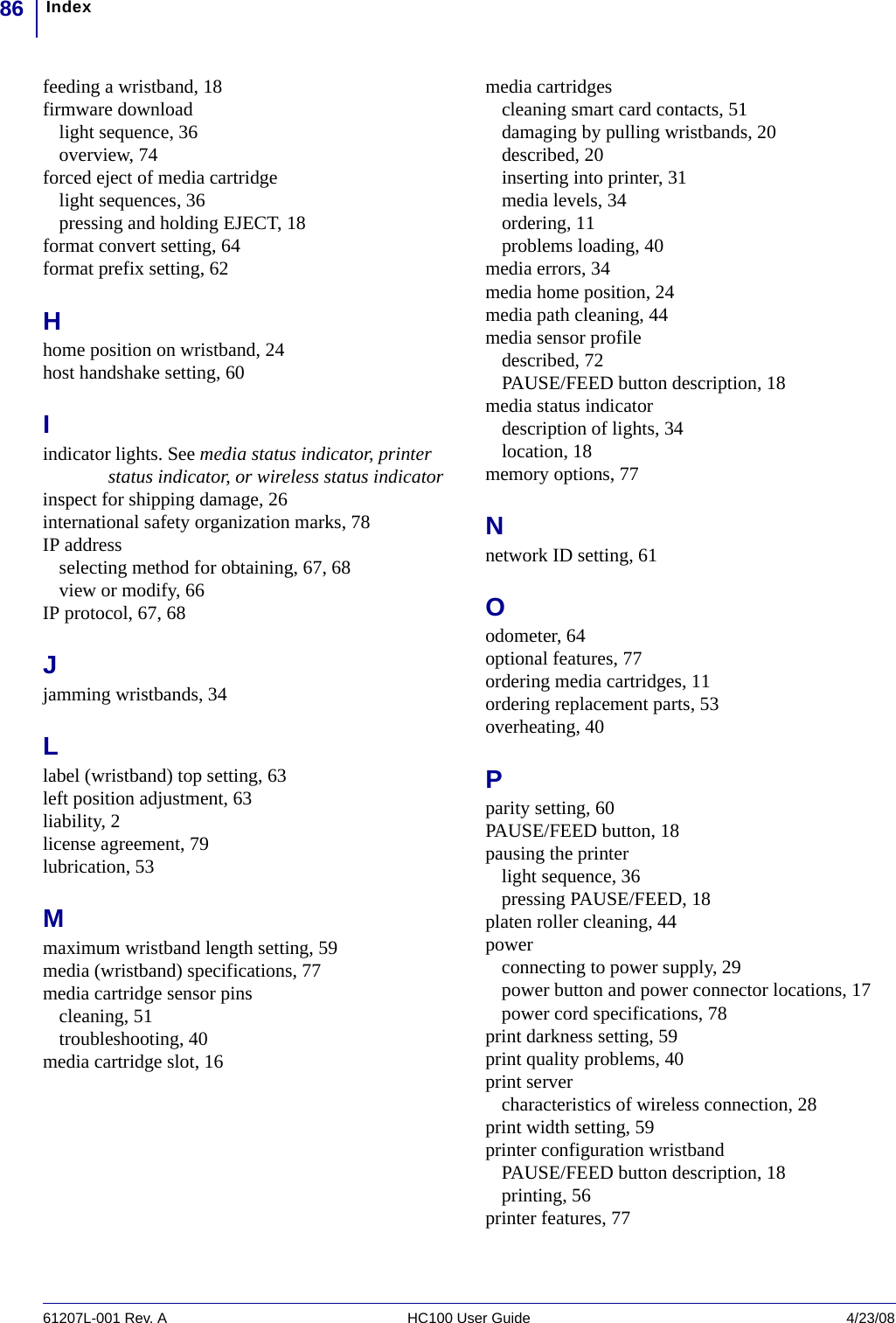 Index8661207L-001 Rev. A HC100 User Guide 4/23/08feeding a wristband, 18firmware downloadlight sequence, 36overview, 74forced eject of media cartridgelight sequences, 36pressing and holding EJECT, 18format convert setting, 64format prefix setting, 62Hhome position on wristband, 24host handshake setting, 60Iindicator lights. See media status indicator, printer status indicator, or wireless status indicatorinspect for shipping damage, 26international safety organization marks, 78IP addressselecting method for obtaining, 67, 68view or modify, 66IP protocol, 67, 68Jjamming wristbands, 34Llabel (wristband) top setting, 63left position adjustment, 63liability, 2license agreement, 79lubrication, 53Mmaximum wristband length setting, 59media (wristband) specifications, 77media cartridge sensor pinscleaning, 51troubleshooting, 40media cartridge slot, 16media cartridgescleaning smart card contacts, 51damaging by pulling wristbands, 20described, 20inserting into printer, 31media levels, 34ordering, 11problems loading, 40media errors, 34media home position, 24media path cleaning, 44media sensor profiledescribed, 72PAUSE/FEED button description, 18media status indicatordescription of lights, 34location, 18memory options, 77Nnetwork ID setting, 61Oodometer, 64optional features, 77ordering media cartridges, 11ordering replacement parts, 53overheating, 40Pparity setting, 60PAUSE/FEED button, 18pausing the printerlight sequence, 36pressing PAUSE/FEED, 18platen roller cleaning, 44powerconnecting to power supply, 29power button and power connector locations, 17power cord specifications, 78print darkness setting, 59print quality problems, 40print servercharacteristics of wireless connection, 28print width setting, 59printer configuration wristbandPAUSE/FEED button description, 18printing, 56printer features, 77