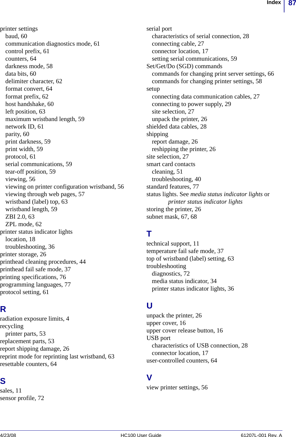 87Index4/23/08 HC100 User Guide 61207L-001 Rev. Aprinter settingsbaud, 60communication diagnostics mode, 61control prefix, 61counters, 64darkness mode, 58data bits, 60delimiter character, 62format convert, 64format prefix, 62host handshake, 60left position, 63maximum wristband length, 59network ID, 61parity, 60print darkness, 59print width, 59protocol, 61serial communications, 59tear-off position, 59viewing, 56viewing on printer configuration wristband, 56viewing through web pages, 57wristband (label) top, 63wristband length, 59ZBI 2.0, 63ZPL mode, 62printer status indicator lightslocation, 18troubleshooting, 36printer storage, 26printhead cleaning procedures, 44printhead fail safe mode, 37printing specifications, 76programming languages, 77protocol setting, 61Rradiation exposure limits, 4recyclingprinter parts, 53replacement parts, 53report shipping damage, 26reprint mode for reprinting last wristband, 63resettable counters, 64Ssales, 11sensor profile, 72serial portcharacteristics of serial connection, 28connecting cable, 27connector location, 17setting serial communications, 59Set/Get/Do (SGD) commandscommands for changing print server settings, 66commands for changing printer settings, 58setupconnecting data communication cables, 27connecting to power supply, 29site selection, 27unpack the printer, 26shielded data cables, 28shippingreport damage, 26reshipping the printer, 26site selection, 27smart card contactscleaning, 51troubleshooting, 40standard features, 77status lights. See media status indicator lights or printer status indicator lightsstoring the printer, 26subnet mask, 67, 68Ttechnical support, 11temperature fail safe mode, 37top of wristband (label) setting, 63troubleshootingdiagnostics, 72media status indicator, 34printer status indicator lights, 36Uunpack the printer, 26upper cover, 16upper cover release button, 16USB portcharacteristics of USB connection, 28connector location, 17user-controlled counters, 64Vview printer settings, 56