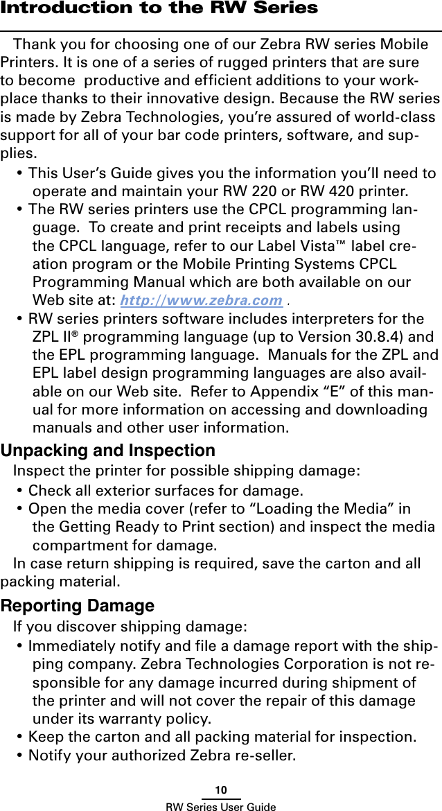 10RW Series User GuideIntroduction to the RW SeriesThank you for choosing one of our Zebra RW series Mobile Printers. It is one of a series of rugged printers that are sure to become  productive and efﬁcient additions to your work-place thanks to their innovative design. Because the RW series is made by Zebra Technologies, you’re assured of world-class support for all of your bar code printers, software, and sup-plies.• This User’s Guide gives you the information you’ll need to operate and maintain your RW 220 or RW 420 printer.• The RW series printers use the CPCL programming lan-guage.  To create and print receipts and labels using the CPCL language, refer to our Label Vista™ label cre-ation program or the Mobile Printing Systems CPCL Programming Manual which are both available on our Web site at: http://www.zebra.com .• RW series printers software includes interpreters for the ZPL II® programming language (up to Version 30.8.4) and the EPL programming language.  Manuals for the ZPL and EPL label design programming languages are also avail-able on our Web site.  Refer to Appendix “E” of this man-ual for more information on accessing and downloading manuals and other user information.Unpacking and InspectionInspect the printer for possible shipping damage:• Check all exterior surfaces for damage.• Open the media cover (refer to “Loading the Media” in the Getting Ready to Print section) and inspect the media compartment for damage.In case return shipping is required, save the carton and all packing material.Reporting DamageIf you discover shipping damage:• Immediately notify and ﬁle a damage report with the ship-ping company. Zebra Technologies Corporation is not re-sponsible for any damage incurred during shipment of the printer and will not cover the repair of this damage under its warranty policy.• Keep the carton and all packing material for inspection.• Notify your authorized Zebra re-seller.