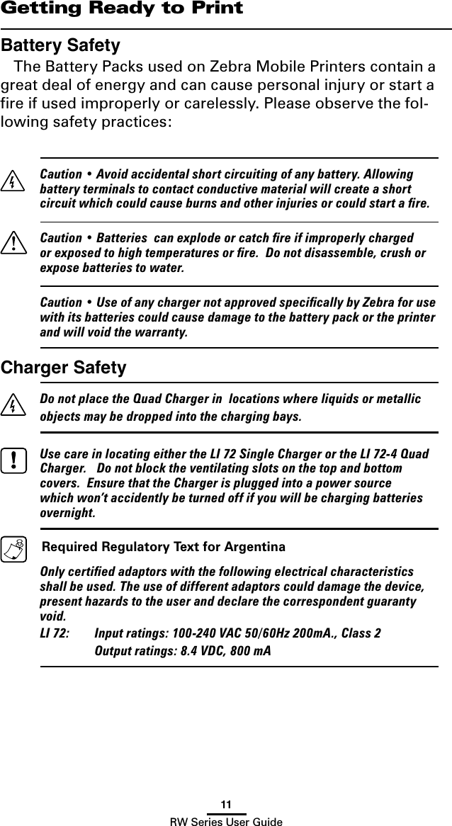 11RW Series User GuideGetting Ready to PrintBattery SafetyThe Battery Packs used on Zebra Mobile Printers contain a great deal of energy and can cause personal injury or start a ﬁre if used improperly or carelessly. Please observe the fol-lowing safety practices:  Caution • Avoid accidental short circuiting of any battery. Allowing battery terminals to contact conductive material will create a short circuit which could cause burns and other injuries or could start a ﬁre.  Caution • Batteries  can explode or catch ﬁre if improperly charged or exposed to high temperatures or ﬁre.  Do not disassemble, crush or expose batteries to water.   Caution • Use of any charger not approved speciﬁcally by Zebra for use with its batteries could cause damage to the battery pack or the printer and will void the warranty.Charger Safety  Do not place the Quad Charger in  locations where liquids or metallic objects may be dropped into the charging bays.    Use care in locating either the LI 72 Single Charger or the LI 72-4 Quad Charger.   Do not block the ventilating slots on the top and bottom covers.  Ensure that the Charger is plugged into a power source which won’t accidently be turned off if you will be charging batteries overnight.  Required Regulatory Text for Argentina  Only certiﬁed adaptors with the following electrical characteristics shall be used. The use of different adaptors could damage the device, present hazards to the user and declare the correspondent guaranty void.   LI 72:  Input ratings: 100-240 VAC 50/60Hz 200mA., Class 2     Output ratings: 8.4 VDC, 800 mA 