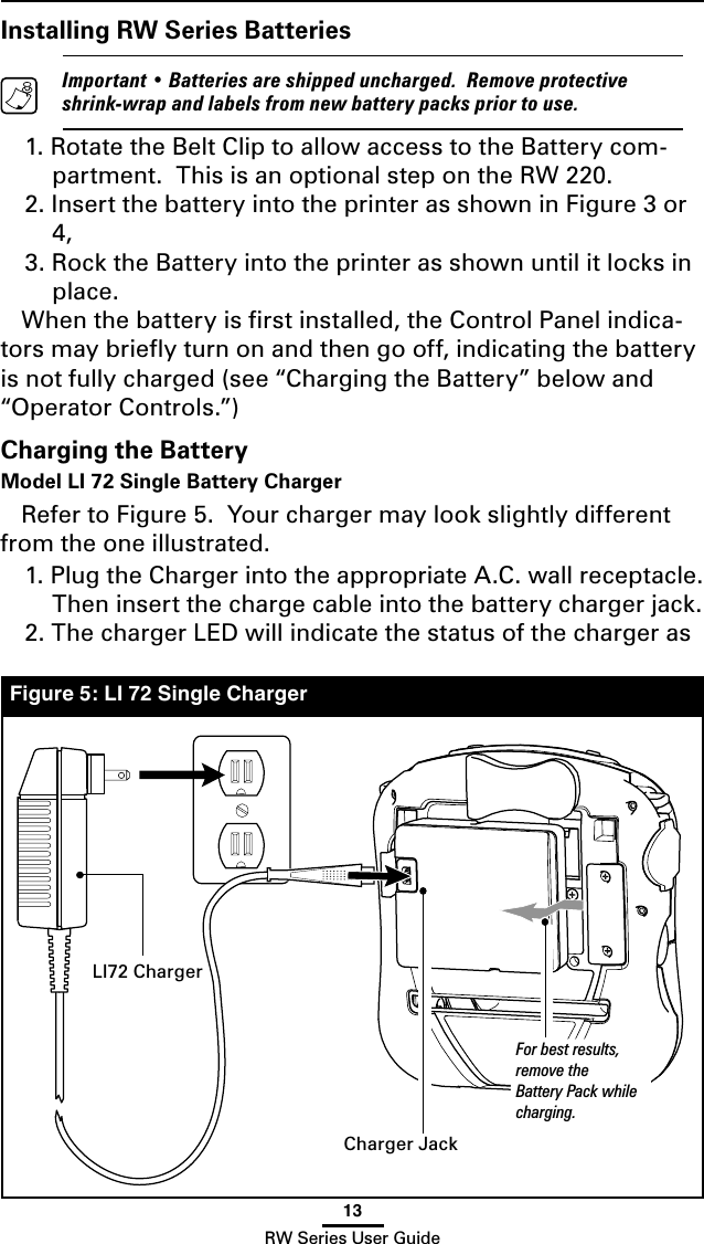 13RW Series User GuideInstalling RW Series Batteries  Important • Batteries are shipped uncharged.  Remove protective shrink-wrap and labels from new battery packs prior to use.1. Rotate the Belt Clip to allow access to the Battery com-partment.  This is an optional step on the RW 220.2. Insert the battery into the printer as shown in Figure 3 or 4,3. Rock the Battery into the printer as shown until it locks in place.When the battery is ﬁrst installed, the Control Panel indica-tors may brieﬂy turn on and then go off, indicating the battery is not fully charged (see “Charging the Battery” below and “Operator Controls.”)Charging the BatteryModel LI 72 Single Battery Charger Refer to Figure 5.  Your charger may look slightly different from the one illustrated.1. Plug the Charger into the appropriate A.C. wall receptacle.  Then insert the charge cable into the battery charger jack.2. The charger LED will indicate the status of the charger as Figure 5: LI 72 Single ChargerLI72 ChargerFor best results, remove the Battery Pack while charging.Charger Jack