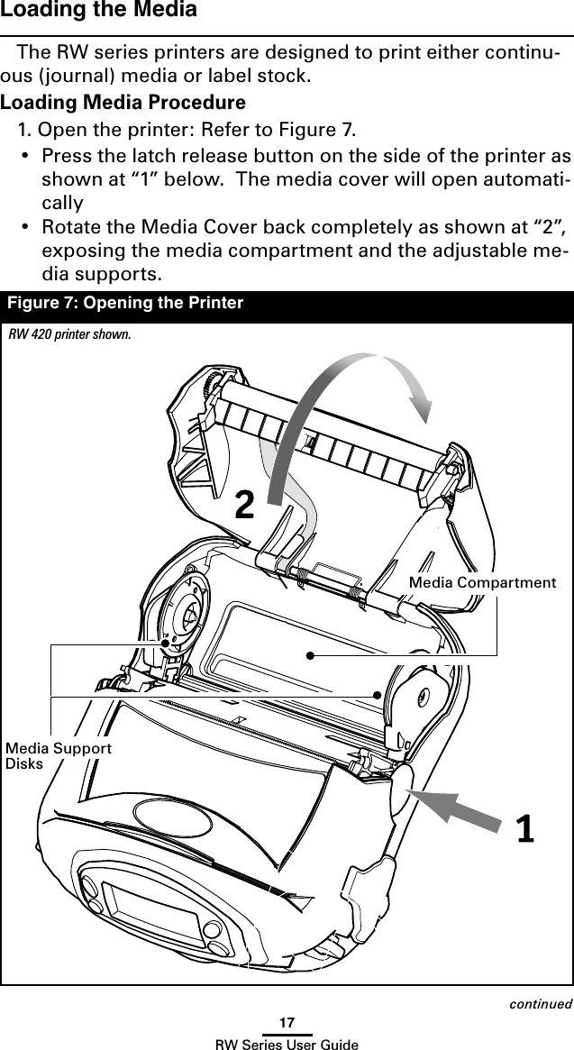 17RW Series User GuideLoading the MediaThe RW series printers are designed to print either continu-ous (journal) media or label stock.  Loading Media Procedure1. Open the printer: Refer to Figure 7.  •  Press the latch release button on the side of the printer as shown at “1” below.  The media cover will open automati-cally•  Rotate the Media Cover back completely as shown at “2”, exposing the media compartment and the adjustable me-dia supports.Figure 7: Opening the PrinterRW 420 printer shown.continuedMedia Support DisksMedia Compartment