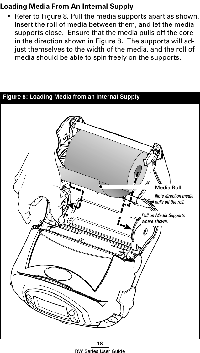 18RW Series User GuideLoading Media From An Internal Supply•  Refer to Figure 8. Pull the media supports apart as shown. Insert the roll of media between them, and let the media supports close.  Ensure that the media pulls off the core in the direction shown in Figure 8.  The supports will ad-just themselves to the width of the media, and the roll of media should be able to spin freely on the supports.Figure 8: Loading Media from an Internal SupplyMedia RollNote direction media pulls off the roll.Pull on Media Supports where shown.