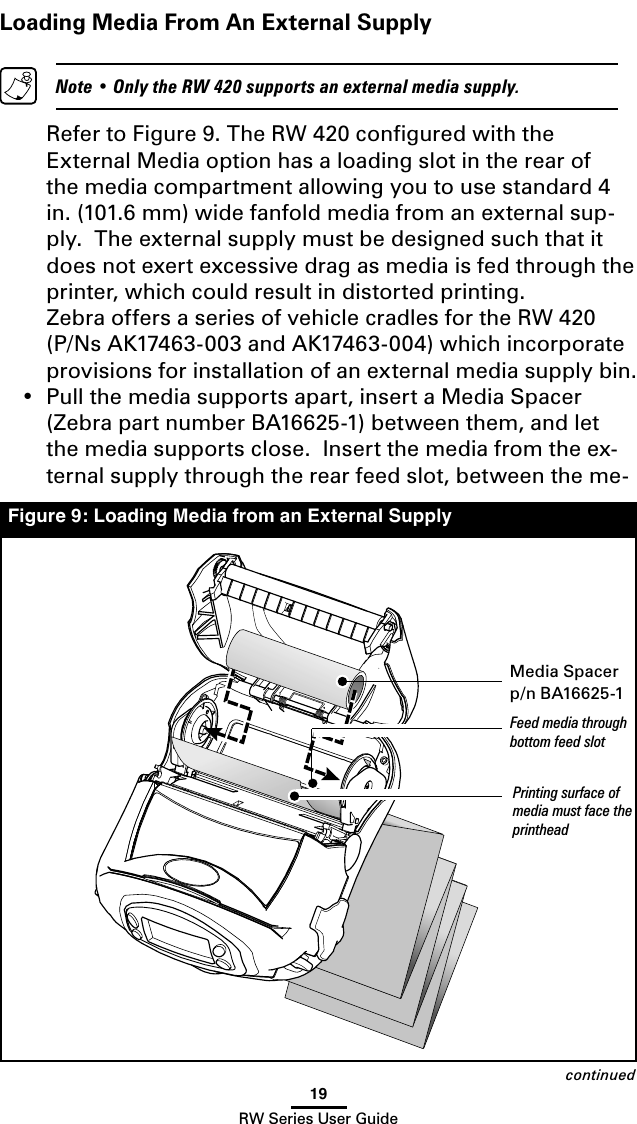 19RW Series User GuideLoading Media From An External Supply  Note • Only the RW 420 supports an external media supply.   Refer to Figure 9. The RW 420 conﬁgured with the External Media option has a loading slot in the rear of the media compartment allowing you to use standard 4 in. (101.6 mm) wide fanfold media from an external sup-ply.  The external supply must be designed such that it does not exert excessive drag as media is fed through the printer, which could result in distorted printing.    Zebra offers a series of vehicle cradles for the RW 420 (P/Ns AK17463-003 and AK17463-004) which incorporate provisions for installation of an external media supply bin.•  Pull the media supports apart, insert a Media Spacer  (Zebra part number BA16625-1) between them, and let the media supports close.  Insert the media from the ex-ternal supply through the rear feed slot, between the me-continuedFigure 9: Loading Media from an External SupplyMedia Spacerp/n BA16625-1Feed media through bottom feed slotPrinting surface of media must face the printhead