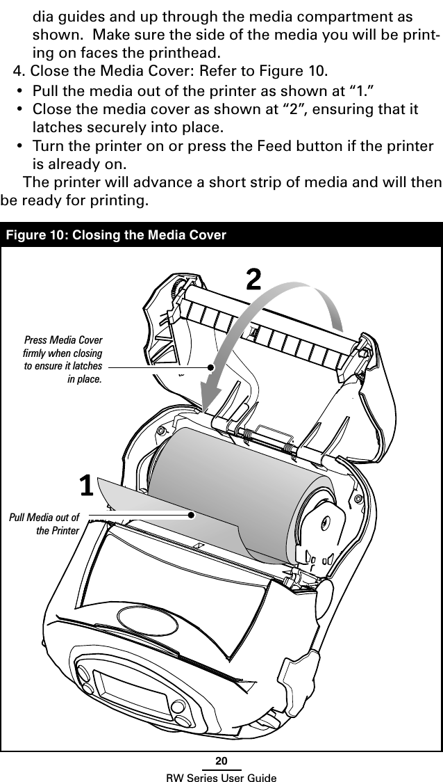 20RW Series User Guidedia guides and up through the media compartment as shown.  Make sure the side of the media you will be print-ing on faces the printhead.4. Close the Media Cover: Refer to Figure 10.•  Pull the media out of the printer as shown at “1.”•  Close the media cover as shown at “2”, ensuring that it latches securely into place.•  Turn the printer on or press the Feed button if the printer is already on.  The printer will advance a short strip of media and will then be ready for printing.   Figure 10: Closing the Media CoverPress Media Cover ﬁrmly when closing to ensure it latches in place.Pull Media out of the Printer