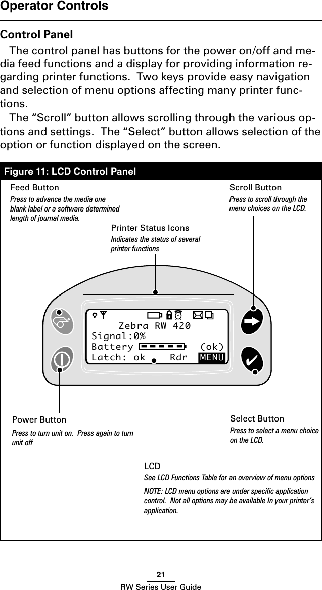 21RW Series User GuideZebra RW 420Signal:0%Battery           (ok) Latch: ok    Rdr  MENUZebra RW 420Signal:0%Battery           (ok) Latch: ok    Rdr  MENUOperator ControlsControl PanelThe control panel has buttons for the power on/off and me-dia feed functions and a display for providing information re-garding printer functions.  Two keys provide easy navigation and selection of menu options affecting many printer func-tions.The “Scroll” button allows scrolling through the various op-tions and settings.  The “Select” button allows selection of the option or function displayed on the screen.Figure 11: LCD Control PanelPower ButtonPress to turn unit on.  Press again to turn unit offFeed ButtonPress to advance the media one blank label or a software determined length of journal media.Scroll ButtonPress to scroll through the menu choices on the LCD.Select ButtonPress to select a menu choice on the LCD.LCDSee LCD Functions Table for an overview of menu optionsNOTE: LCD menu options are under speciﬁc application control.  Not all options may be available In your printer’s application.Printer Status IconsIndicates the status of several printer functions