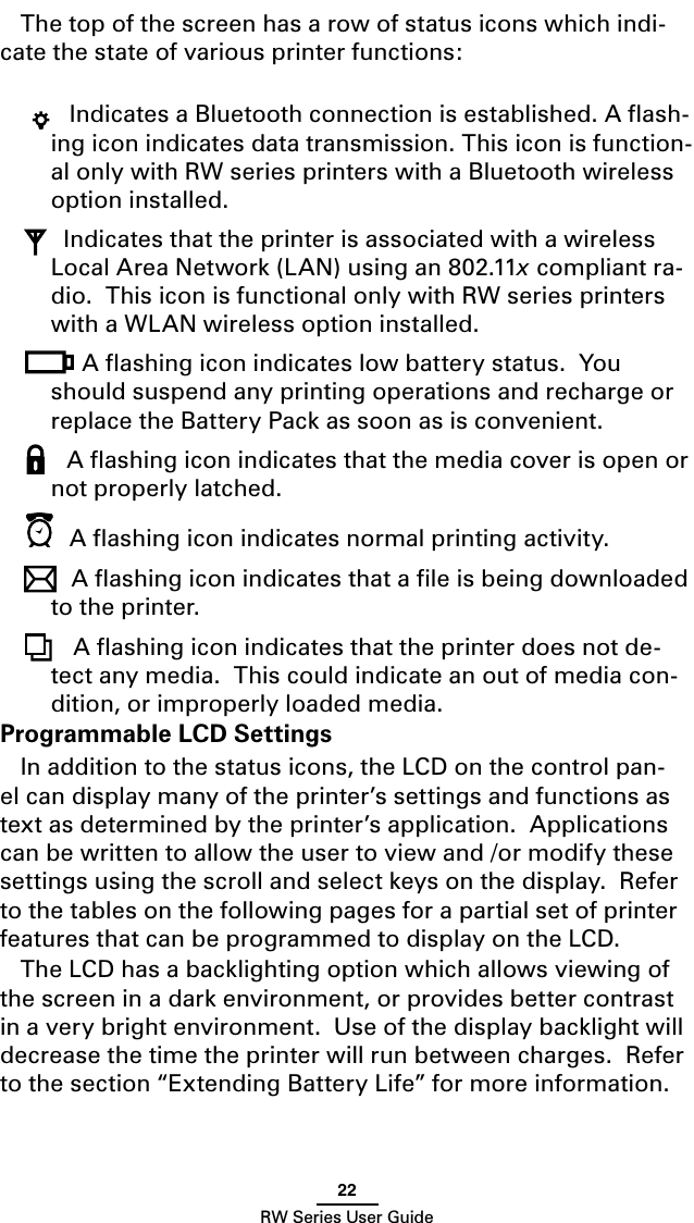 22RW Series User GuideThe top of the screen has a row of status icons which indi-cate the state of various printer functions: Indicates a Bluetooth connection is established. A ﬂash-ing icon indicates data transmission. This icon is function-al only with RW series printers with a Bluetooth wireless option installed. Indicates that the printer is associated with a wireless Local Area Network (LAN) using an 802.11x compliant ra-dio.  This icon is functional only with RW series printers with a WLAN wireless option installed.A ﬂashing icon indicates low battery status.  You should suspend any printing operations and recharge or replace the Battery Pack as soon as is convenient. A ﬂashing icon indicates that the media cover is open or not properly latched. A ﬂashing icon indicates normal printing activity.A ﬂashing icon indicates that a ﬁle is being downloaded to the printer. A ﬂashing icon indicates that the printer does not de-tect any media.  This could indicate an out of media con-dition, or improperly loaded media.Programmable LCD SettingsIn addition to the status icons, the LCD on the control pan-el can display many of the printer’s settings and functions as text as determined by the printer’s application.  Applications can be written to allow the user to view and /or modify these settings using the scroll and select keys on the display.  Refer to the tables on the following pages for a partial set of printer features that can be programmed to display on the LCD.The LCD has a backlighting option which allows viewing of the screen in a dark environment, or provides better contrast in a very bright environment.  Use of the display backlight will decrease the time the printer will run between charges.  Refer to the section “Extending Battery Life” for more information. 