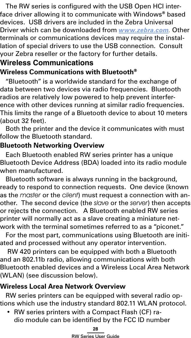 28RW Series User GuideWireless CommunicationsWireless Communications with Bluetooth® “Bluetooth” is a worldwide standard for the exchange of data between two devices via radio frequencies.  Bluetooth radios are relatively low powered to help prevent interfer-ence with other devices running at similar radio frequencies.  This limits the range of a Bluetooth device to about 10 meters (about 32 feet).Both the printer and the device it communicates with must follow the Bluetooth standard. Bluetooth Networking OverviewEach Bluetooth enabled RW series printer has a unique Bluetooth Device Address (BDA) loaded into its radio module when manufactured. Bluetooth software is always running in the background, ready to respond to connection requests.  One device (known as the master or the client) must request a connection with an-other.  The second device (the slave or the server) then accepts or rejects the connection.   A Bluetooth enabled RW series printer will normally act as a slave creating a miniature net-work with the terminal sometimes referred to as a “piconet.”For the most part, communications using Bluetooth are initi-ated and processed without any operator intervention. RW 420 printers can be equipped with both a Bluetooth and an 802.11b radio, allowing communications with both Bluetooth enabled devices and a Wireless Local Area Network (WLAN) (see discussion below).Wireless Local Area Network OverviewRW series printers can be equipped with several radio op-tions which use the industry standard 802.11 WLAN protocol. •  RW series printers with a Compact Flash (CF) ra-dio module can be identiﬁed by the FCC ID number The RW series is conﬁgured with the USB Open HCI inter-face driver allowing it to communicate with Windows® based devices.  USB drivers are included in the Zebra Universal Driver which can be downloaded from www.zebra.com. Other terminals or communications devices may require the instal-lation of special drivers to use the USB connection.  Consult your Zebra reseller or the factory for further details. 