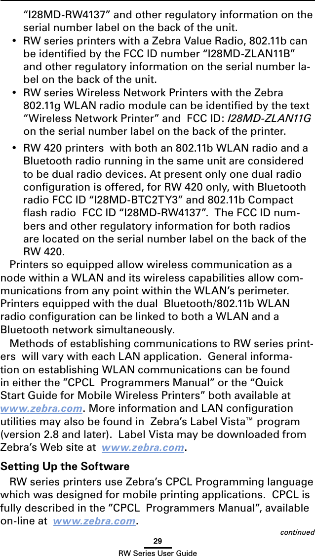 29RW Series User Guidecontinued“I28MD-RW4137” and other regulatory information on the serial number label on the back of the unit.•  RW series printers with a Zebra Value Radio, 802.11b can be identiﬁed by the FCC ID number “I28MD-ZLAN11B” and other regulatory information on the serial number la-bel on the back of the unit. •  RW series Wireless Network Printers with the Zebra 802.11g WLAN radio module can be identiﬁed by the text “Wireless Network Printer” and  FCC ID: I28MD-ZLAN11G on the serial number label on the back of the printer.•  RW 420 printers  with both an 802.11b WLAN radio and a Bluetooth radio running in the same unit are considered to be dual radio devices. At present only one dual radio conﬁguration is offered, for RW 420 only, with Bluetooth radio FCC ID “I28MD-BTC2TY3” and 802.11b Compact ﬂash radio  FCC ID “I28MD-RW4137”.  The FCC ID num-bers and other regulatory information for both radios are located on the serial number label on the back of the RW 420.Printers so equipped allow wireless communication as a node within a WLAN and its wireless capabilities allow com-munications from any point within the WLAN’s perimeter.  Printers equipped with the dual  Bluetooth/802.11b WLAN radio conﬁguration can be linked to both a WLAN and a Bluetooth network simultaneously.Methods of establishing communications to RW series print-ers  will vary with each LAN application.  General informa-tion on establishing WLAN communications can be found in either the ”CPCL  Programmers Manual” or the “Quick Start Guide for Mobile Wireless Printers” both available at  www.zebra.com. More information and LAN conﬁguration utilities may also be found in  Zebra’s Label Vista™ program (version 2.8 and later).  Label Vista may be downloaded from Zebra’s Web site at  www.zebra.com.Setting Up the SoftwareRW series printers use Zebra’s CPCL Programming language which was designed for mobile printing applications.  CPCL is fully described in the ”CPCL  Programmers Manual”, available on-line at  www.zebra.com.