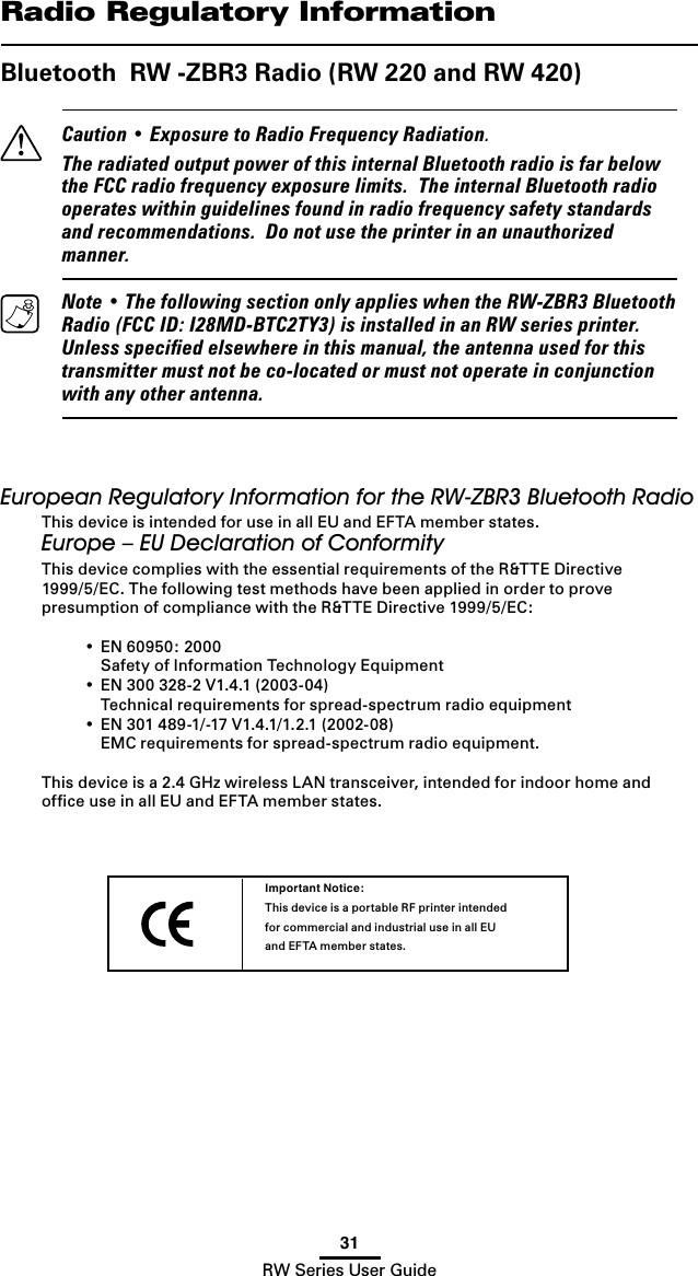 31RW Series User GuideRadio Regulatory InformationBluetooth  RW -ZBR3 Radio (RW 220 and RW 420)   Caution • Exposure to Radio Frequency Radiation.  The radiated output power of this internal Bluetooth radio is far below the FCC radio frequency exposure limits.  The internal Bluetooth radio operates within guidelines found in radio frequency safety standards and recommendations.  Do not use the printer in an unauthorized manner.  Note • The following section only applies when the RW-ZBR3 Bluetooth Radio (FCC ID: I28MD-BTC2TY3) is installed in an RW series printer.  Unless speciﬁed elsewhere in this manual, the antenna used for this transmitter must not be co-located or must not operate in conjunction with any other antenna.European Regulatory Information for the RW-ZBR3 Bluetooth RadioThis device is intended for use in all EU and EFTA member states.Europe – EU Declaration of ConformityThis device complies with the essential requirements of the R&amp;TTE Directive 1999/5/EC. The following test methods have been applied in order to prove presumption of compliance with the R&amp;TTE Directive 1999/5/EC:  •  EN 60950: 2000    Safety of Information Technology Equipment  •  EN 300 328-2 V1.4.1 (2003-04)    Technical requirements for spread-spectrum radio equipment  •  EN 301 489-1/-17 V1.4.1/1.2.1 (2002-08)    EMC requirements for spread-spectrum radio equipment.This device is a 2.4 GHz wireless LAN transceiver, intended for indoor home and ofﬁce use in all EU and EFTA member states.Important Notice:This device is a portable RF printer intended for commercial and industrial use in all EU and EFTA member states.