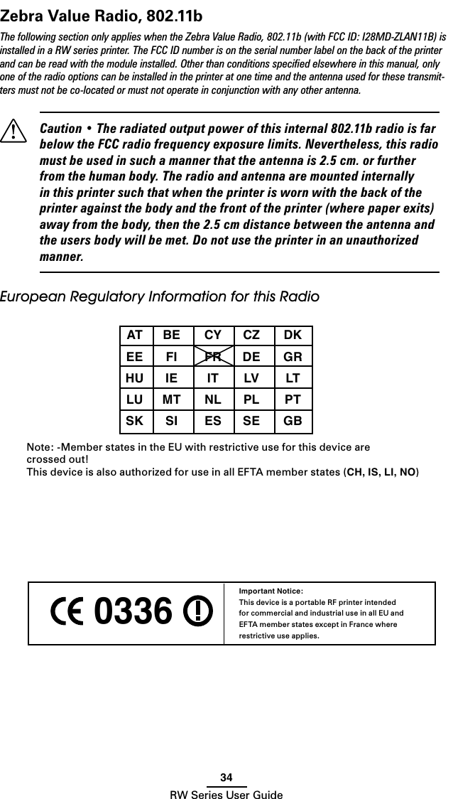34RW Series User GuideZebra Value Radio, 802.11bThe following section only applies when the Zebra Value Radio, 802.11b (with FCC ID: I28MD-ZLAN11B) is installed in a RW series printer. The FCC ID number is on the serial number label on the back of the printer and can be read with the module installed. Other than conditions speciﬁed elsewhere in this manual, only one of the radio options can be installed in the printer at one time and the antenna used for these transmit-ters must not be co-located or must not operate in conjunction with any other antenna.  Caution • The radiated output power of this internal 802.11b radio is far below the FCC radio frequency exposure limits. Nevertheless, this radio must be used in such a manner that the antenna is 2.5 cm. or further from the human body. The radio and antenna are mounted internally in this printer such that when the printer is worn with the back of the printer against the body and the front of the printer (where paper exits) away from the body, then the 2.5 cm distance between the antenna and the users body will be met. Do not use the printer in an unauthorized manner.European Regulatory Information for this Radio   AT  BE  CY  CZ  DK  EE  FI  FR  DE  GR  HU  IE  IT  LV  LT  LU  MT  NL PL  PT  SK  SI  ES  SE  GB Note: -Member states in the EU with restrictive use for this device are  crossed out!This device is also authorized for use in all EFTA member states (CH, IS, LI, NO) 0336 Important Notice:This device is a portable RF printer intended for commercial and industrial use in all EU and EFTA member states except in France where restrictive use applies.