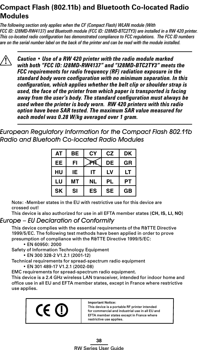 38RW Series User GuideCompact Flash (802.11b) and Bluetooth Co-located Radio ModulesThe following section only applies when the CF (Compact Flash) WLAN module (With FCC ID: I28MD-RW4137) and Bluetooth module (FCC ID: I28MD-BTC2TY3) are installed in a RW 420 printer. This co-located radio conﬁguration has demonstrated compliance to FCC regulations.  The FCC ID numbers are on the serial number label on the back of the printer and can be read with the module installed.  Caution • Use of a RW 420 printer with the radio module marked with both “FCC ID: I28MD-RW4137” and “I28MD-BTC2TY3” meets the FCC requirements for radio frequency (RF) radiation exposure in the standard body worn conﬁguration with no minimum separation. In this conﬁguration, which applies whether the belt clip or shoulder strap is used, the face of the printer from which paper is transported is facing away from the user’s body. The standard conﬁguration must always be used when the printer is body worn.  RW 420 printers with this radio option have been SAR tested. The maximum SAR value measured for each model was 0.28 W/kg averaged over 1 gram.European Regulatory Information for the Compact Flash 802.11b Radio and Bluetooth Co-located Radio Modules  AT  BE  CY  CZ  DK  EE  FI  FR  DE  GR  HU  IE  IT  LV  LT  LU  MT  NL PL  PT  SK  SI  ES  SE  GB Note: -Member states in the EU with restrictive use for this device are  crossed out!This device is also authorized for use in all EFTA member states (CH, IS, LI, NO)Europe – EU Declaration of ConformityThis device complies with the essential requirements of the R&amp;TTE Directive 1999/5/EC. The following test methods have been applied in order to prove presumption of compliance with the R&amp;TTE Directive 1999/5/EC:  • EN 60950: 2000Safety of Information Technology Equipment  • EN 300 328-2 V1.2.1 (2001-12)Technical requirements for spread-spectrum radio equipment  • EN 301 489-17 V1.2.1 (2002-08)EMC requirements for spread-spectrum radio equipment.This device is a 2.4 GHz wireless LAN transceiver, intended for indoor home and ofﬁce use in all EU and EFTA member states, except in France where restrictive use applies.Important Notice:This device is a portable RF printer intended for commercial and industrial use in all EU and EFTA member states except in France where restrictive use applies. 