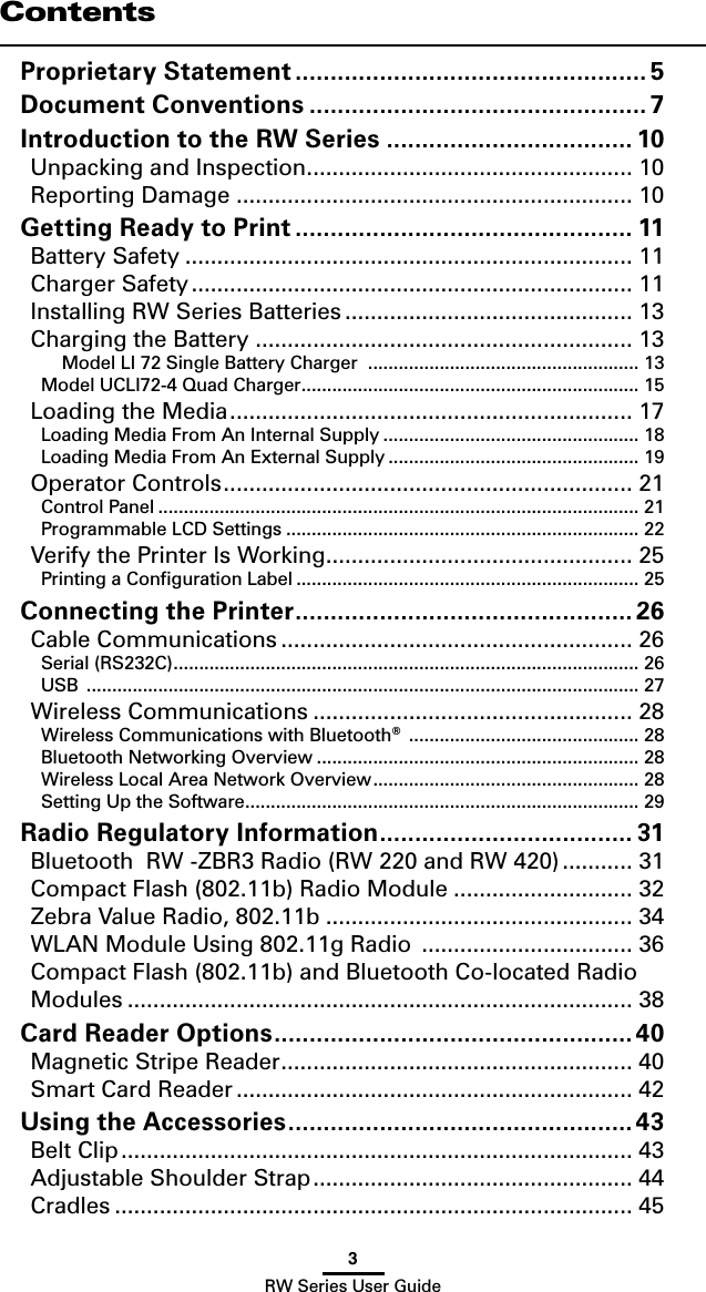 3RW Series User GuideContentsProprietary Statement .................................................. 5Document Conventions ................................................ 7Introduction to the RW Series ................................... 10Unpacking and Inspection ................................................... 10Reporting Damage .............................................................. 10Getting Ready to Print ................................................ 11Battery Safety ...................................................................... 11Charger Safety ..................................................................... 11Installing RW Series Batteries ............................................. 13Charging the Battery ........................................................... 13Model LI 72 Single Battery Charger  ..................................................... 13Model UCLI72-4 Quad Charger .................................................................. 15Loading the Media ............................................................... 17Loading Media From An Internal Supply .................................................. 18Loading Media From An External Supply ................................................. 19Operator Controls ................................................................ 21Control Panel .............................................................................................. 21Programmable LCD Settings ..................................................................... 22Verify the Printer Is Working ................................................ 25Printing a Conﬁguration Label ................................................................... 25Connecting the Printer ................................................ 26Cable Communications ....................................................... 26Serial (RS232C) ........................................................................................... 26USB  ............................................................................................................ 27Wireless Communications .................................................. 28Wireless Communications with Bluetooth®  ............................................. 28Bluetooth Networking Overview ............................................................... 28Wireless Local Area Network Overview .................................................... 28Setting Up the Software ............................................................................. 29Radio Regulatory Information .................................... 31Bluetooth  RW -ZBR3 Radio (RW 220 and RW 420) ........... 31Compact Flash (802.11b) Radio Module ............................ 32Zebra Value Radio, 802.11b ................................................ 34WLAN Module Using 802.11g Radio  ................................. 36Compact Flash (802.11b) and Bluetooth Co-located Radio Modules ............................................................................... 38Card Reader Options ...................................................40Magnetic Stripe Reader ....................................................... 40Smart Card Reader .............................................................. 42Using the Accessories .................................................43Belt Clip ................................................................................ 43Adjustable Shoulder Strap .................................................. 44Cradles ................................................................................. 45