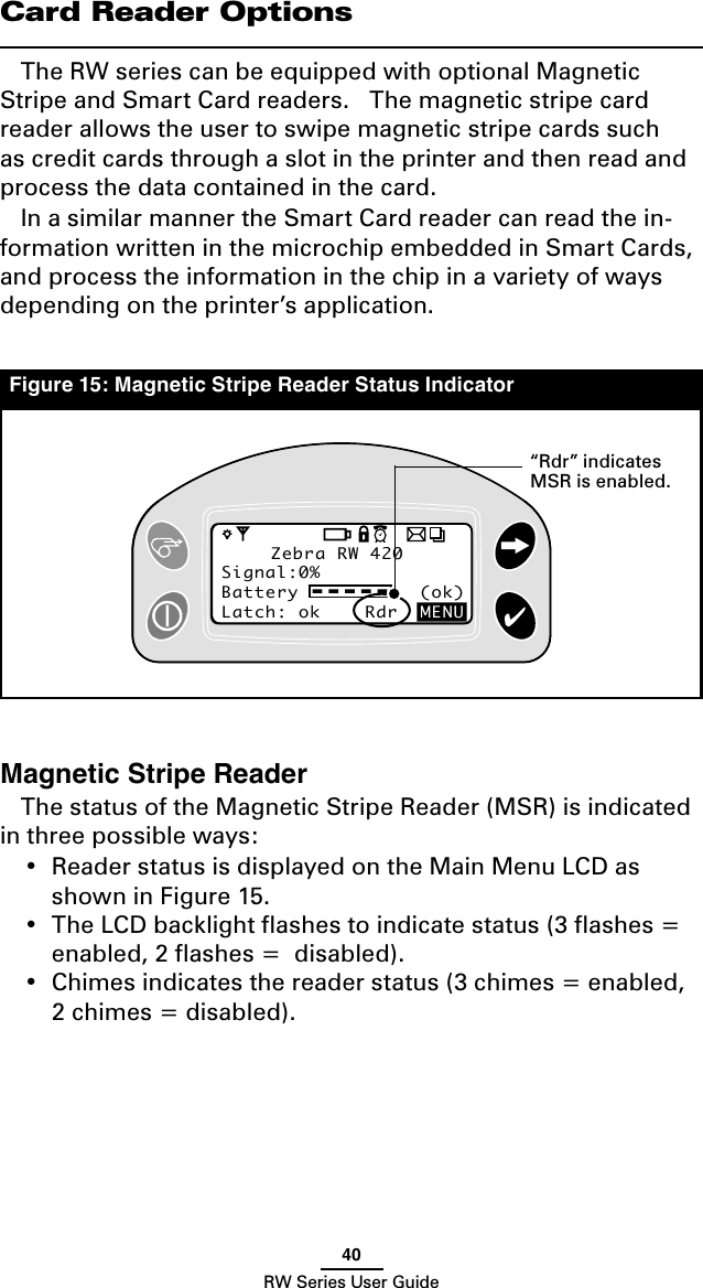 40RW Series User GuideCard Reader OptionsThe RW series can be equipped with optional Magnetic Stripe and Smart Card readers.   The magnetic stripe card reader allows the user to swipe magnetic stripe cards such as credit cards through a slot in the printer and then read and process the data contained in the card.In a similar manner the Smart Card reader can read the in-formation written in the microchip embedded in Smart Cards, and process the information in the chip in a variety of ways depending on the printer’s application.Magnetic Stripe ReaderThe status of the Magnetic Stripe Reader (MSR) is indicated in three possible ways:•  Reader status is displayed on the Main Menu LCD as shown in Figure 15.•  The LCD backlight ﬂashes to indicate status (3 ﬂashes = enabled, 2 ﬂashes =  disabled).•  Chimes indicates the reader status (3 chimes = enabled, 2 chimes = disabled).Zebra RW 420Signal:0%Battery           (ok) Latch: ok    Rdr  MENUZebra RW 420Signal:0%Battery           (ok) Latch: ok    Rdr  MENUFigure 15: Magnetic Stripe Reader Status Indicator“Rdr” indicates MSR is enabled.