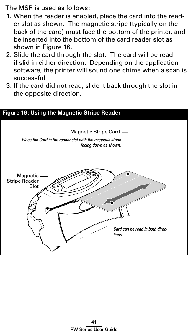 41RW Series User GuideThe MSR is used as follows:1. When the reader is enabled, place the card into the read-er slot as shown.  The magnetic stripe (typically on the back of the card) must face the bottom of the printer, and be inserted into the bottom of the card reader slot as shown in Figure 16.2. Slide the card through the slot.  The card will be read if slid in either direction.  Depending on the application software, the printer will sound one chime when a scan is successful .3. If the card did not read, slide it back through the slot in the opposite direction.Figure 16: Using the Magnetic Stripe ReaderMagnetic Stripe CardPlace the Card in the reader slot with the magnetic stripe facing down as shown.Card can be read in both direc-tions.Magnetic Stripe Reader Slot