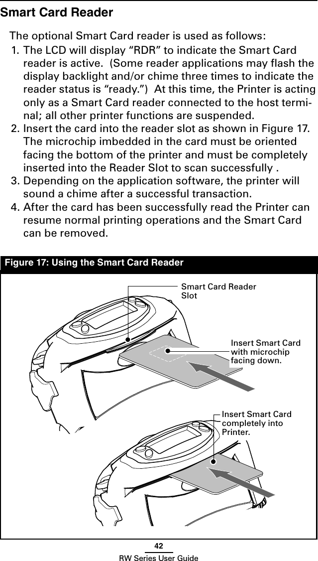 42RW Series User GuideSmart Card ReaderThe optional Smart Card reader is used as follows:1. The LCD will display “RDR” to indicate the Smart Card reader is active.  (Some reader applications may ﬂash the display backlight and/or chime three times to indicate the reader status is “ready.”)  At this time, the Printer is acting only as a Smart Card reader connected to the host termi-nal; all other printer functions are suspended.  2. Insert the card into the reader slot as shown in Figure 17.  The microchip imbedded in the card must be oriented facing the bottom of the printer and must be completely inserted into the Reader Slot to scan successfully .3. Depending on the application software, the printer will sound a chime after a successful transaction. 4. After the card has been successfully read the Printer can resume normal printing operations and the Smart Card can be removed.Figure 17: Using the Smart Card ReaderSmart Card Reader SlotInsert Smart Card with microchip facing down.Insert Smart Card completely into Printer.