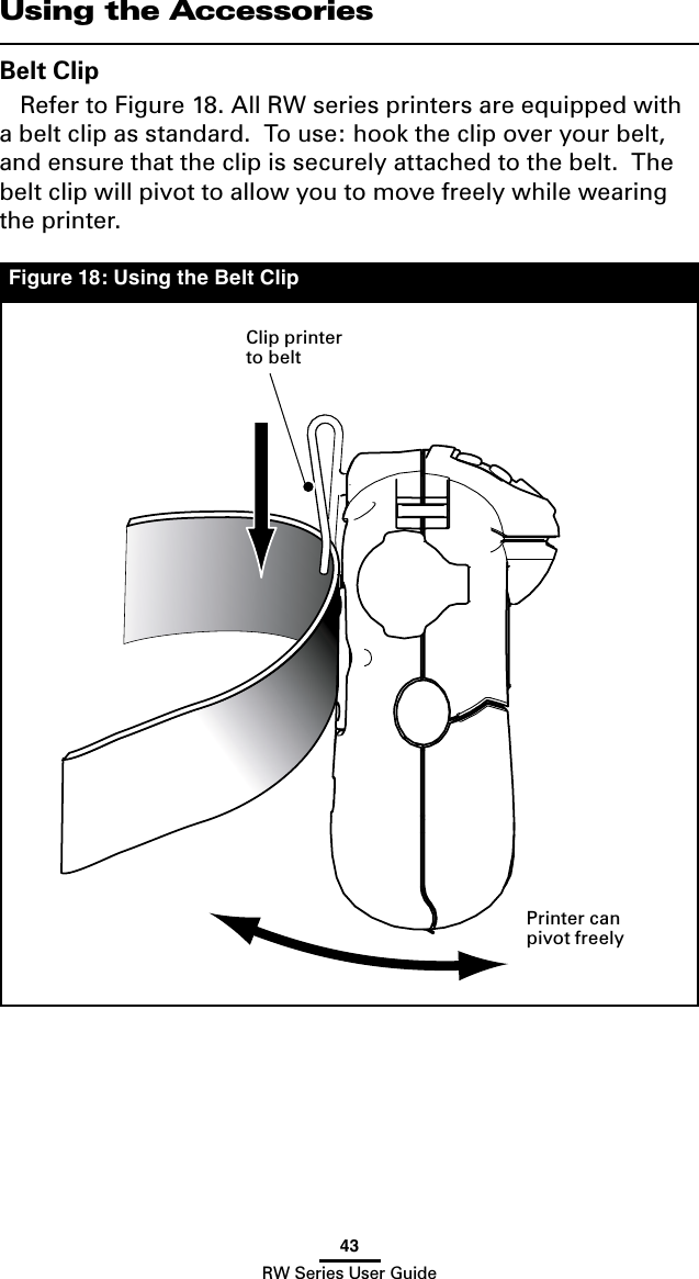 43RW Series User GuideFigure 18: Using the Belt ClipUsing the AccessoriesBelt ClipRefer to Figure 18. All RW series printers are equipped with a belt clip as standard.  To use: hook the clip over your belt, and ensure that the clip is securely attached to the belt.  The belt clip will pivot to allow you to move freely while wearing the printer.Clip printer to beltPrinter can pivot freely