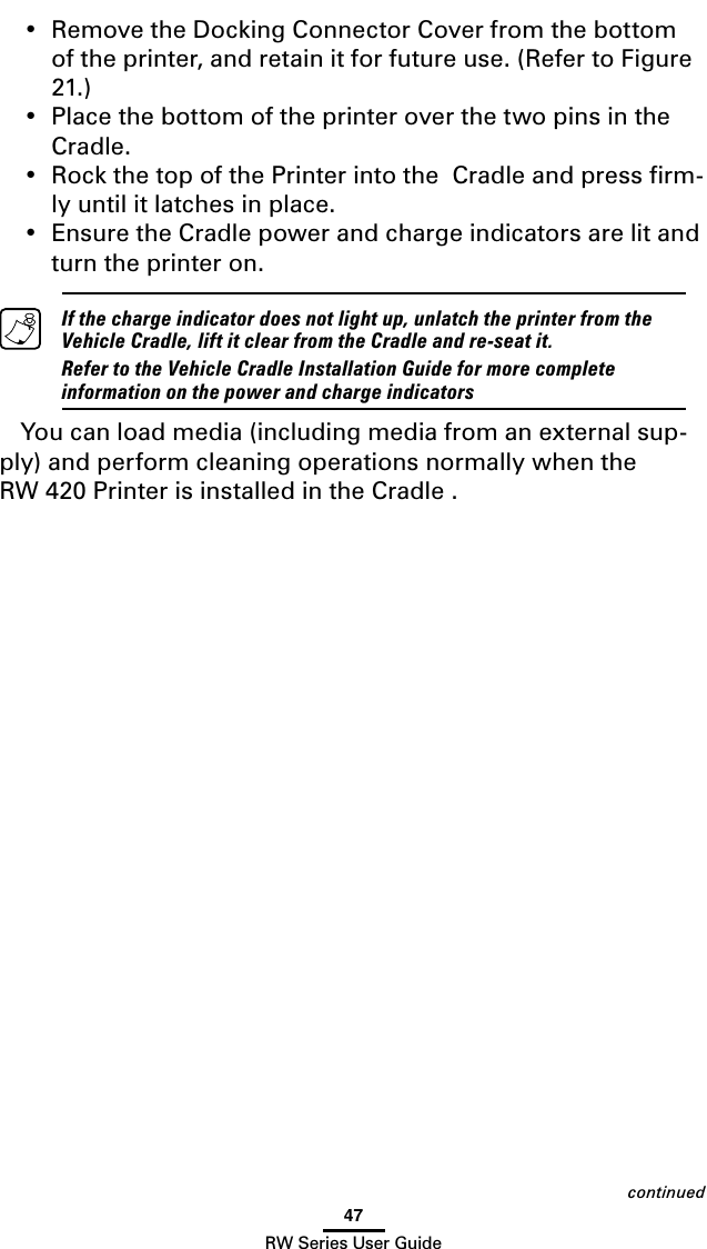 47RW Series User Guide•  Remove the Docking Connector Cover from the bottom of the printer, and retain it for future use. (Refer to Figure 21.)  •  Place the bottom of the printer over the two pins in the  Cradle.  •  Rock the top of the Printer into the  Cradle and press ﬁrm-ly until it latches in place.  •  Ensure the Cradle power and charge indicators are lit and turn the printer on.   If the charge indicator does not light up, unlatch the printer from the Vehicle Cradle, lift it clear from the Cradle and re-seat it.  Refer to the Vehicle Cradle Installation Guide for more complete information on the power and charge indicatorsYou can load media (including media from an external sup-ply) and perform cleaning operations normally when the RW 420 Printer is installed in the Cradle .  continued