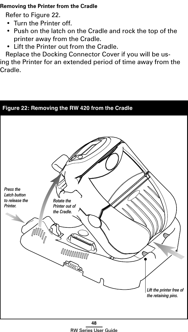 48RW Series User GuideFigure 22: Removing the RW 420 from the CradleRemoving the Printer from the CradleRefer to Figure 22.•  Turn the Printer off.  •  Push on the latch on the Cradle and rock the top of the printer away from the Cradle.  •  Lift the Printer out from the Cradle.  Replace the Docking Connector Cover if you will be us-ing the Printer for an extended period of time away from the  Cradle.Lift the printer free of the retaining pins.Press the Latch button to release the Printer.Rotate the Printer out of the Cradle.