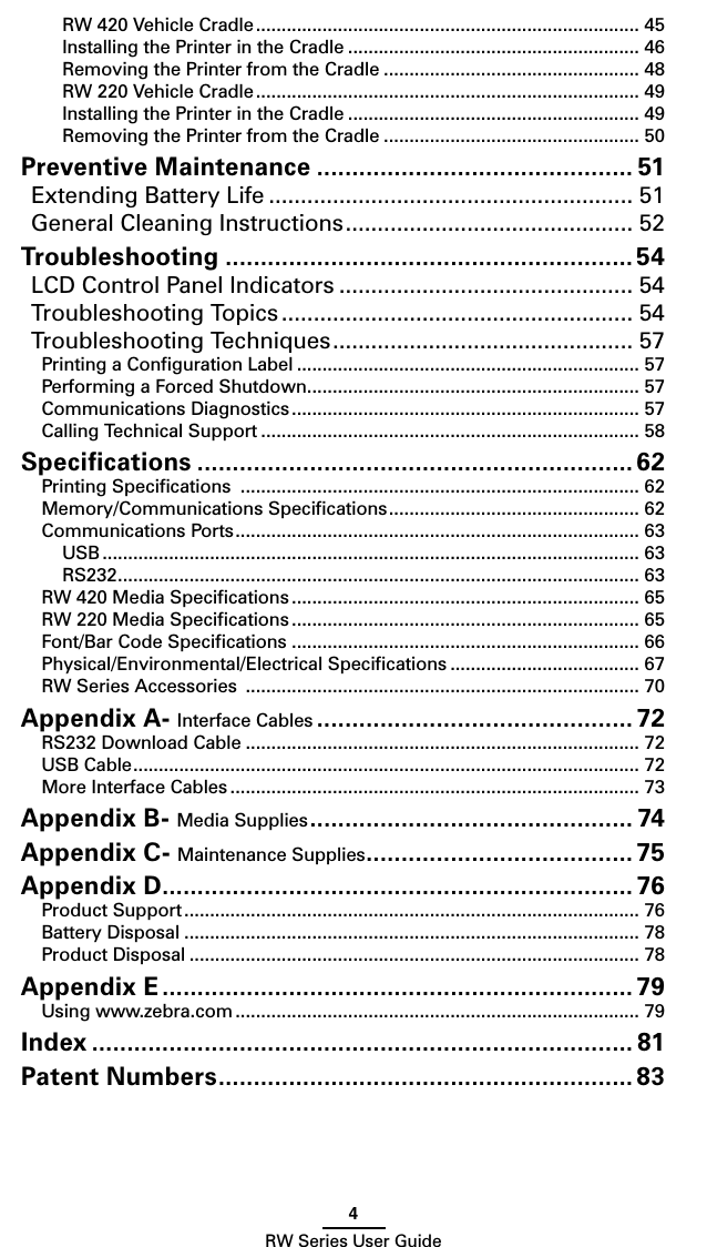 4RW Series User GuideRW 420 Vehicle Cradle ........................................................................... 45Installing the Printer in the Cradle ......................................................... 46Removing the Printer from the Cradle .................................................. 48RW 220 Vehicle Cradle ........................................................................... 49Installing the Printer in the Cradle ......................................................... 49Removing the Printer from the Cradle .................................................. 50Preventive Maintenance ............................................. 51Extending Battery Life ......................................................... 51General Cleaning Instructions ............................................. 52Troubleshooting .......................................................... 54LCD Control Panel Indicators .............................................. 54Troubleshooting Topics ....................................................... 54Troubleshooting Techniques ............................................... 57Printing a Conﬁguration Label ................................................................... 57Performing a Forced Shutdown ................................................................. 57Communications Diagnostics .................................................................... 57Calling Technical Support .......................................................................... 58Speciﬁcations .............................................................. 62Printing Speciﬁcations  .............................................................................. 62Memory/Communications Speciﬁcations ................................................. 62Communications Ports ............................................................................... 63USB ......................................................................................................... 63RS232 ...................................................................................................... 63RW 420 Media Speciﬁcations .................................................................... 65RW 220 Media Speciﬁcations .................................................................... 65Font/Bar Code Speciﬁcations .................................................................... 66Physical/Environmental/Electrical Speciﬁcations ..................................... 67RW Series Accessories  ............................................................................. 70Appendix A- Interface Cables ............................................. 72RS232 Download Cable ............................................................................. 72USB Cable ................................................................................................... 72More Interface Cables ................................................................................ 73Appendix B- Media Supplies .............................................. 74Appendix C- Maintenance Supplies ...................................... 75Appendix D ................................................................... 76Product Support ......................................................................................... 76Battery Disposal ......................................................................................... 78Product Disposal ........................................................................................ 78Appendix E ................................................................... 79Using www.zebra.com ............................................................................... 79Index ............................................................................. 81Patent Numbers ........................................................... 83