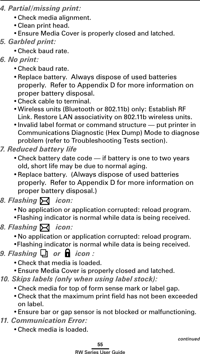 55RW Series User Guidecontinued4. Partial/missing print:• Check media alignment.• Clean print head.• Ensure Media Cover is properly closed and latched.5. Garbled print:• Check baud rate.6. No print:• Check baud rate.• Replace battery.  Always dispose of used batteries properly.  Refer to Appendix D for more information on proper battery disposal.• Check cable to terminal.• Wireless units (Bluetooth or 802.11b) only: Establish RF Link. Restore LAN associativity on 802.11b wireless units. • Invalid label format or command structure — put printer in Communications Diagnostic (Hex Dump) Mode to diagnose problem (refer to Troubleshooting Tests section).7. Reduced battery life• Check battery date code — if battery is one to two years old, short life may be due to normal aging.• Replace battery.  (Always dispose of used batteries properly.  Refer to Appendix D for more information on proper battery disposal.)8. Flashing  icon:• No application or application corrupted: reload program.•Flashing indicator is normal while data is being received.8. Flashing  icon:• No application or application corrupted: reload program.•Flashing indicator is normal while data is being received.9. Flashing  or   icon :• Check that media is loaded.• Ensure Media Cover is properly closed and latched.10. Skips labels (only when using label stock):• Check media for top of form sense mark or label gap.• Check that the maximum print ﬁeld has not been exceeded on label.• Ensure bar or gap sensor is not blocked or malfunctioning.11. Communication Error:• Check media is loaded.