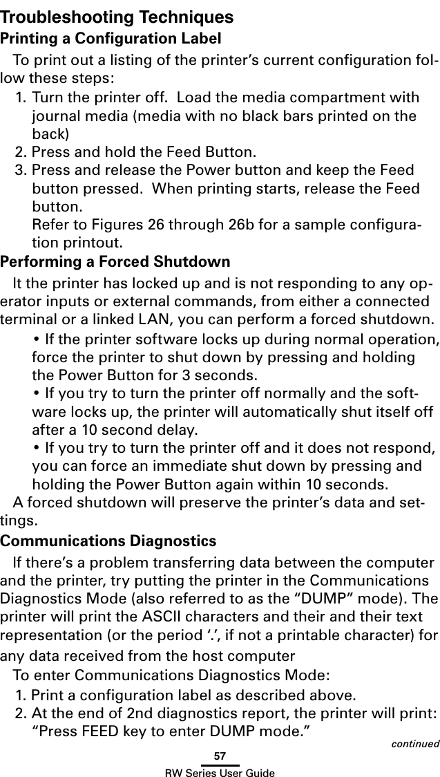 57RW Series User GuideTroubleshooting TechniquesPrinting a Conﬁguration LabelTo print out a listing of the printer’s current conﬁguration fol-low these steps:1. Turn the printer off.  Load the media compartment with journal media (media with no black bars printed on the back)2. Press and hold the Feed Button.3. Press and release the Power button and keep the Feed button pressed.  When printing starts, release the Feed button.   Refer to Figures 26 through 26b for a sample conﬁgura-tion printout.Performing a Forced ShutdownIt the printer has locked up and is not responding to any op-erator inputs or external commands, from either a connected terminal or a linked LAN, you can perform a forced shutdown.  • If the printer software locks up during normal operation, force the printer to shut down by pressing and holding the Power Button for 3 seconds.  • If you try to turn the printer off normally and the soft-ware locks up, the printer will automatically shut itself off after a 10 second delay.  • If you try to turn the printer off and it does not respond, you can force an immediate shut down by pressing and holding the Power Button again within 10 seconds.A forced shutdown will preserve the printer’s data and set-tings.Communications DiagnosticsIf there’s a problem transferring data between the computer and the printer, try putting the printer in the Communications Diagnostics Mode (also referred to as the “DUMP” mode). The printer will print the ASCII characters and their and their text representation (or the period ‘.’, if not a printable character) for any data received from the host computer To enter Communications Diagnostics Mode:1. Print a conﬁguration label as described above. 2. At the end of 2nd diagnostics report, the printer will print: “Press FEED key to enter DUMP mode.” continued
