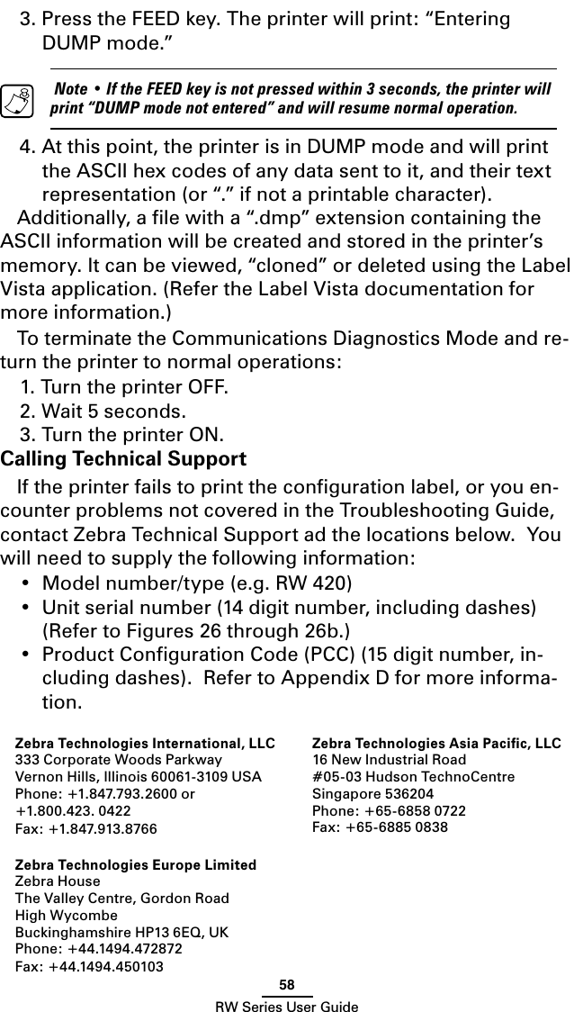 58RW Series User Guide3. Press the FEED key. The printer will print: “Entering DUMP mode.”   Note • If the FEED key is not pressed within 3 seconds, the printer will print “DUMP mode not entered” and will resume normal operation.4. At this point, the printer is in DUMP mode and will print the ASCII hex codes of any data sent to it, and their text representation (or “.” if not a printable character).Additionally, a ﬁle with a “.dmp” extension containing the ASCII information will be created and stored in the printer’s memory. It can be viewed, “cloned” or deleted using the Label Vista application. (Refer the Label Vista documentation for more information.)To terminate the Communications Diagnostics Mode and re-turn the printer to normal operations:1. Turn the printer OFF.2. Wait 5 seconds.3. Turn the printer ON.Calling Technical SupportIf the printer fails to print the conﬁguration label, or you en-counter problems not covered in the Troubleshooting Guide, contact Zebra Technical Support ad the locations below.  You will need to supply the following information:•  Model number/type (e.g. RW 420)•  Unit serial number (14 digit number, including dashes)  (Refer to Figures 26 through 26b.)•  Product Conﬁguration Code (PCC) (15 digit number, in-cluding dashes).  Refer to Appendix D for more informa-tion.Zebra Technologies International, LLC333 Corporate Woods ParkwayVernon Hills, Illinois 60061-3109 USAPhone: +1.847.793.2600 or+1.800.423. 0422Fax: +1.847.913.8766 Zebra Technologies Europe LimitedZebra HouseThe Valley Centre, Gordon RoadHigh WycombeBuckinghamshire HP13 6EQ, UKPhone: +44.1494.472872Fax: +44.1494.450103 Zebra Technologies Asia Paciﬁc, LLC 16 New Industrial Road#05-03 Hudson TechnoCentreSingapore 536204Phone: +65-6858 0722Fax: +65-6885 0838