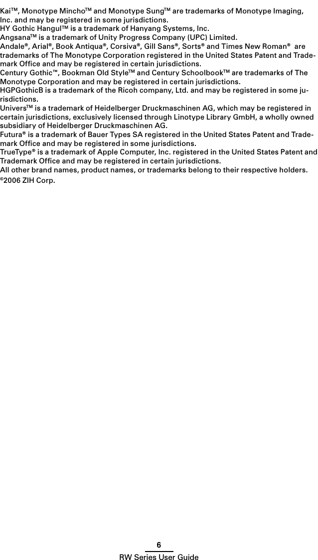 6RW Series User GuideKaiTM, Monotype MinchoTM and Monotype SungTM are trademarks of Monotype Imaging, Inc. and may be registered in some jurisdictions. HY Gothic HangulTM is a trademark of Hanyang Systems, Inc.AngsanaTM is a trademark of Unity Progress Company (UPC) Limited.Andale®, Arial®, Book Antiqua®, Corsiva®, Gill Sans®, Sorts® and Times New Roman®  are trademarks of The Monotype Corporation registered in the United States Patent and Trade-mark Ofﬁce and may be registered in certain jurisdictions.Century Gothic™, Bookman Old StyleTM and Century SchoolbookTM are trademarks of The Monotype Corporation and may be registered in certain jurisdictions. HGPGothicB is a trademark of the Ricoh company, Ltd. and may be registered in some ju-risdictions.UniversTM is a trademark of Heidelberger Druckmaschinen AG, which may be registered in certain jurisdictions, exclusively licensed through Linotype Library GmbH, a wholly owned subsidiary of Heidelberger Druckmaschinen AG.Futura® is a trademark of Bauer Types SA registered in the United States Patent and Trade-mark Ofﬁce and may be registered in some jurisdictions.TrueType® is a trademark of Apple Computer, Inc. registered in the United States Patent and Trademark Ofﬁce and may be registered in certain jurisdictions.All other brand names, product names, or trademarks belong to their respective holders.©2006 ZIH Corp.