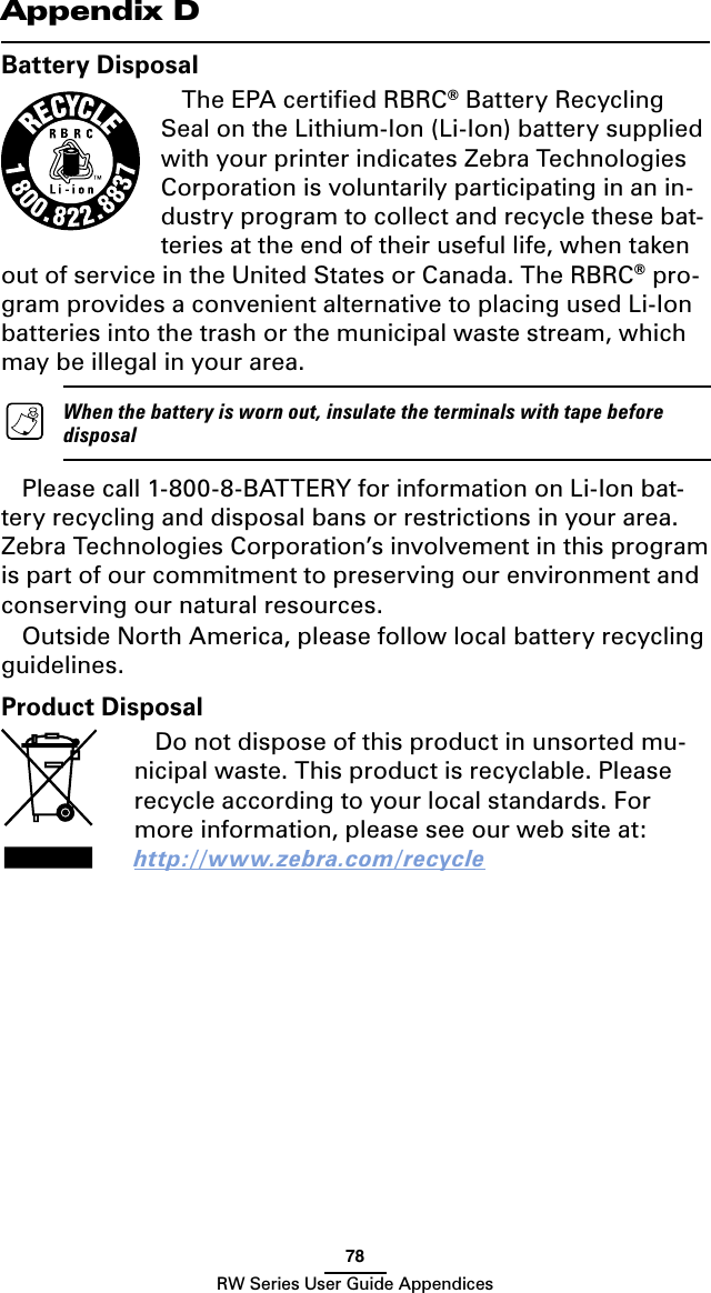 78RW Series User Guide AppendicesBattery DisposalThe EPA certiﬁed RBRC® Battery Recycling Seal on the Lithium-Ion (Li-Ion) battery supplied with your printer indicates Zebra Technologies Corporation is voluntarily participating in an in-dustry program to collect and recycle these bat-teries at the end of their useful life, when taken out of service in the United States or Canada. The RBRC® pro-gram provides a convenient alternative to placing used Li-Ion batteries into the trash or the municipal waste stream, which may be illegal in your area.    When the battery is worn out, insulate the terminals with tape before disposalPlease call 1-800-8-BATTERY for information on Li-Ion bat-tery recycling and disposal bans or restrictions in your area. Zebra Technologies Corporation’s involvement in this program is part of our commitment to preserving our environment and conserving our natural resources.Outside North America, please follow local battery recycling guidelines.Appendix DProduct DisposalDo not dispose of this product in unsorted mu-nicipal waste. This product is recyclable. Please recycle according to your local standards. For more information, please see our web site at: http://www.zebra.com/recycle 