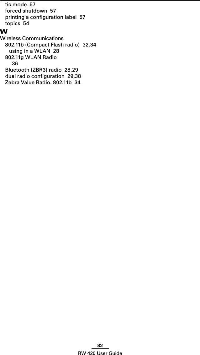 82RW 420 User Guidetic mode  57forced shutdown  57printing a conﬁguration label  57topics  54WWireless Communications802.11b (Compact Flash radio)  32,34using in a WLAN  28802.11g WLAN Radio  36Bluetooth (ZBR3) radio  28,29dual radio conﬁguration  29,38Zebra Value Radio. 802.11b  34