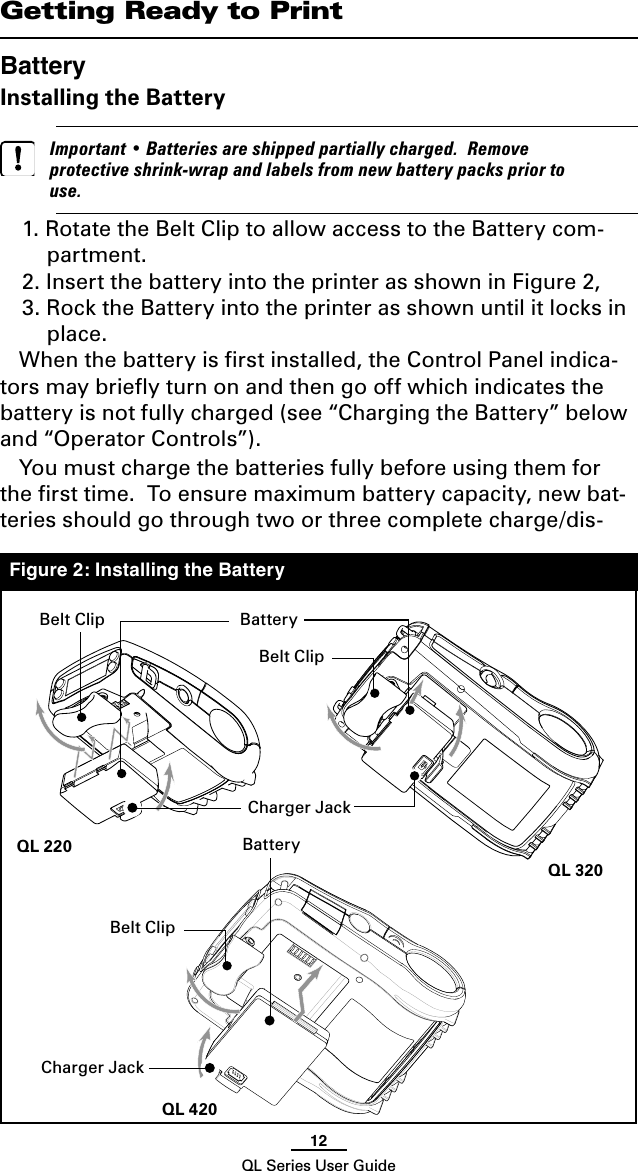 12QL Series User GuideGetting Ready to PrintBatteryInstalling the Battery   Important • Batteries are shipped partially charged.  Remove protective shrink-wrap and labels from new battery packs prior to use.1. Rotate the Belt Clip to allow access to the Battery com-partment.2. Insert the battery into the printer as shown in Figure 2,3. Rock the Battery into the printer as shown until it locks in place.When the battery is ﬁrst installed, the Control Panel indica-tors may brieﬂy turn on and then go off which indicates the battery is not fully charged (see “Charging the Battery” below and “Operator Controls”). You must charge the batteries fully before using them for the ﬁrst time.  To ensure maximum battery capacity, new bat-teries should go through two or three complete charge/dis-Figure 2: Installing the BatteryBelt ClipCharger JackBatteryBatteryCharger JackBelt ClipQL 420QL 320QL 220Belt Clip