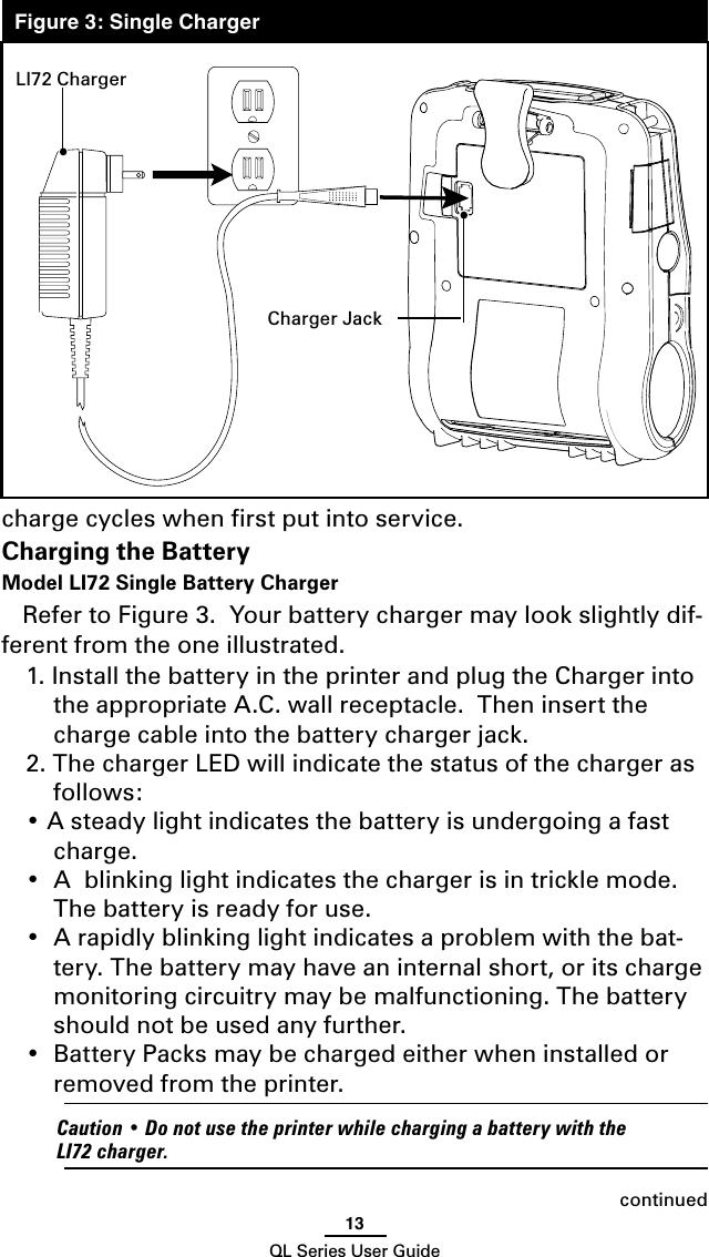 13QL Series User Guidecharge cycles when ﬁrst put into service.Charging the BatteryModel LI72 Single Battery Charger Refer to Figure 3.  Your battery charger may look slightly dif-ferent from the one illustrated.1. Install the battery in the printer and plug the Charger into the appropriate A.C. wall receptacle.  Then insert the charge cable into the battery charger jack.2. The charger LED will indicate the status of the charger as follows:• A steady light indicates the battery is undergoing a fast charge.•  A  blinking light indicates the charger is in trickle mode. The battery is ready for use.•  A rapidly blinking light indicates a problem with the bat-tery. The battery may have an internal short, or its charge monitoring circuitry may be malfunctioning. The battery should not be used any further.•  Battery Packs may be charged either when installed or  removed from the printer.  Caution • Do not use the printer while charging a battery with the LI72 charger.continuedLI72 ChargerCharger JackFigure 3: Single Charger