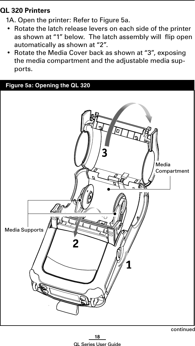 18QL Series User GuideQL 320 Printers1A. Open the printer: Refer to Figure 5a.  •  Rotate the latch release levers on each side of the printer as shown at “1” below.  The latch assembly will  ﬂip open automatically as shown at “2”.•  Rotate the Media Cover back as shown at “3”, exposing the media compartment and the adjustable media sup-ports.continuedMediaCompartment  Figure 5a: Opening the QL 320Media Supports