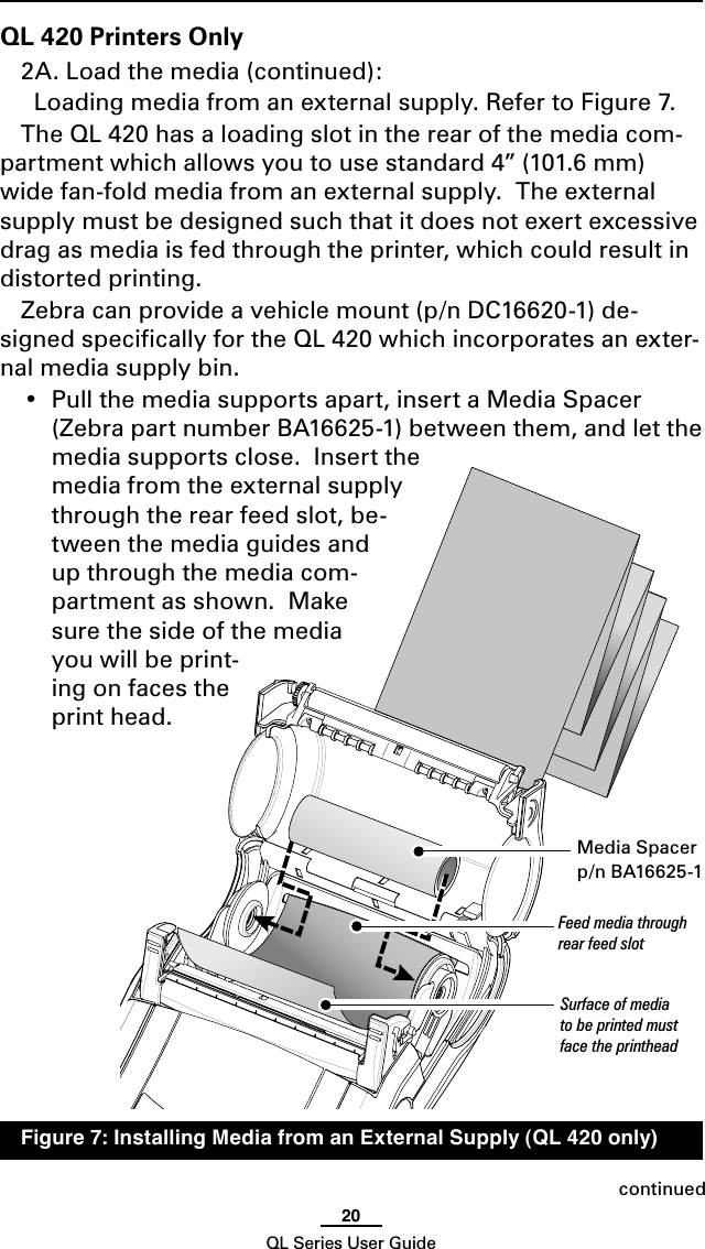 20QL Series User GuideQL 420 Printers Only2A. Load the media (continued):  Loading media from an external supply. Refer to Figure 7.The QL 420 has a loading slot in the rear of the media com-partment which allows you to use standard 4” (101.6 mm) wide fan-fold media from an external supply.  The external supply must be designed such that it does not exert excessive drag as media is fed through the printer, which could result in distorted printing.  Zebra can provide a vehicle mount (p/n DC16620-1) de-signed speciﬁcally for the QL 420 which incorporates an exter-nal media supply bin.•  Pull the media supports apart, insert a Media Spacer  (Zebra part number BA16625-1) between them, and let the media supports close.  Insert the media from the external supply through the rear feed slot, be-tween the media guides and up through the media com-partment as shown.  Make sure the side of the media you will be print-ing on faces the print head.continuedMedia Spacerp/n BA16625-1Feed media through rear feed slotSurface of media to be printed must face the printhead  Figure 7: Installing Media from an External Supply (QL 420 only)